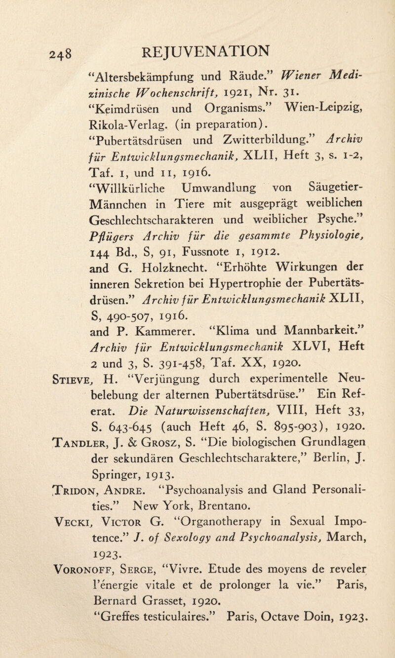 “Altersbekampfung und Raude.” Wiener Medi- zinische Wochenschrift, 1921, Nr. 31. “Keimdriisen und Organisms.” Wien-Leipzig, Rikola-Verlag. (in preparation). “Pubertatsdriisen und Zwitterbildung.” Archiv fiir Entwicklungsmechanik, XLII, Heft 3, s. 1-2, Taf. i, und 11, 1916. “Willkiirliche Umwandlung von Saugetier- Mannchen in Tiere mit ausgepragt weiblichen Geschlechtscharakteren und weibiicher Psyche.” Pfingers Archiv fiir die gesammte Physiologie, 144 Bd., S, 91, Fussnote 1, 1912. and G. Holzknecht. “Erhohte Wirkungen der inneren Sekretion bei Hypertrophie der Pubertats- driisen.” Archiv fiir Entwicklungsmechanik XLII, S, 490-507, 1916. and P. Kammerer. “Klima und Mannbarkeit.” Archiv fiir Entwicklungsmechanik XLVI, Heft 2 und 3, S. 391-458, Taf. XX, 1920. Stieve, H. “Verjiingung durch experimentelle Neu- belebung der alternen Pubertatsdriise.” Ein Ref- erat. Die Naturwissenschaften, VIII, Heft 33, S. 643-645 (auch Heft 46, S. 895-903), 1920. Tandler, J. & Grosz, S. “Die biologischen Grundlagen der sekundaren Geschlechtscharaktere,” Berlin, J. Springer, 1913. Tricon, Andre. “Psychoanalysis and Gland Personali¬ ties.” New York, Brentano. Veckl, Victor G. “Organotherapy in Sexual Impo¬ tence.” J. of Sexology and Psychoanalysist March, 1923. Voronoff, Serge, “Vivre. Etude des moyens de reveler l’energie vitale et de prolonger la vie.” Paris, Bernard Grasset, 1920. “Greffes testiculaires.” Paris, Octave Doin, 1923.