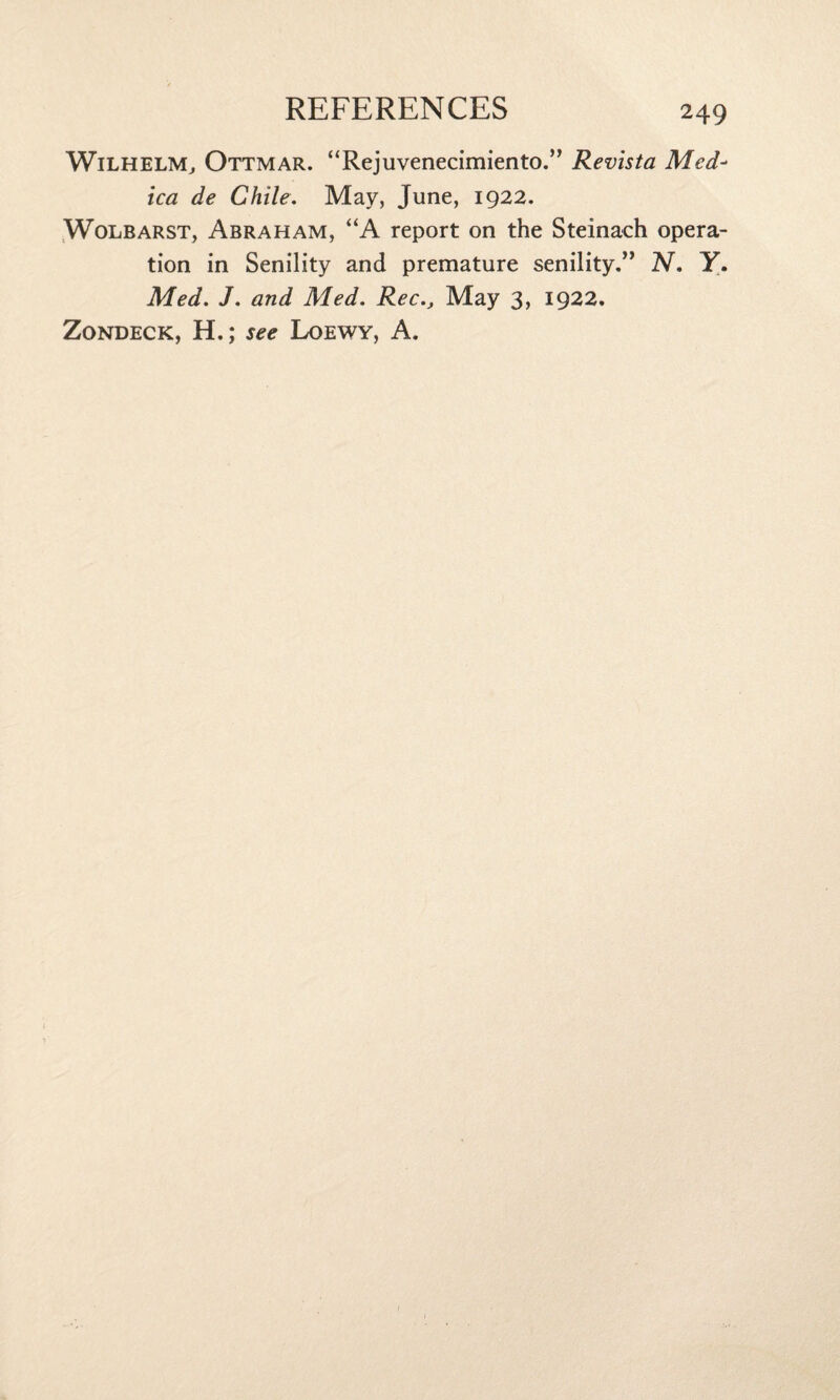 Wilhelm, Ottmar. “Rejuvenecimiento.” Revista Med- ica de Chile. May, June, 1922. Wolbarst, Abraham, “A report on the Steinach opera¬ tion in Senility and premature senility.” N. Y. Med. J. and Med. RecMay 3, 1922. Zondeck, H.; see Loewy, A.