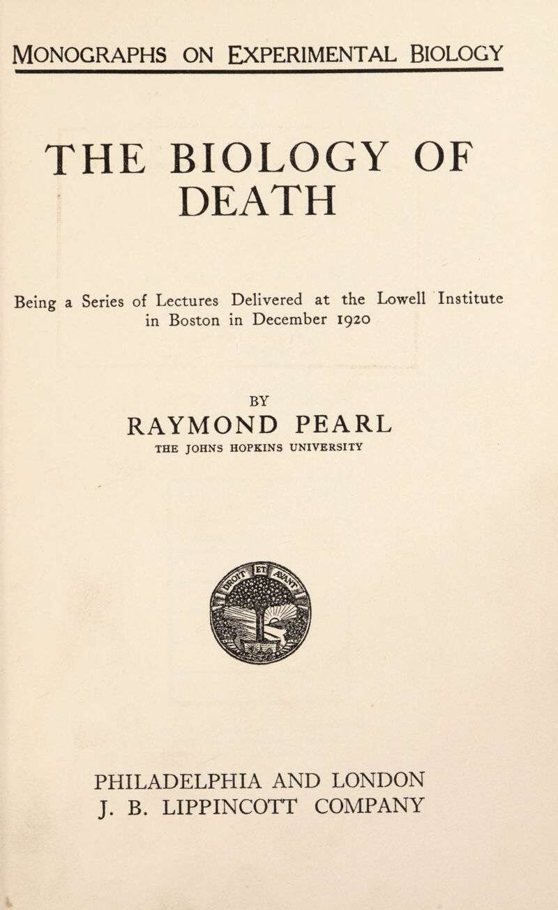 THE BIOLOGY OF DEATH Being a Series of Lectures Delivered at the Lowell Institute in Boston in December 1920 BY RAYMOND PEARL THE JOHNS HOPKINS UNIVERSITY PHILADELPHIA AND LONDON J. B. LIPPINCOTT COMPANY