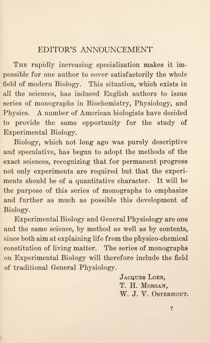 EDITOR’S ANNOUNCEMENT The rapidly increasing specialization makes it im¬ possible for one author to cover satisfactorily the whole field of modern Biology. This situation, which exists in all the sciences, has induced English authors to issue series of monographs in Biochemistry, Physiology, and Physics. A number of American biologists have decided to provide the same opportunity for the study of Experimental Biology. Biology, which not long ago was purely descriptive and speculative, has begun to adopt the methods of the exact sciences, recognizing that for permanent progress not only experiments are required but that the experi¬ ments should be of a quantitative character. It will be the purpose of this series of monographs to emphasize and further as much as possible this development of Biology. Experimental Biology and General Physiology are one and the same science, by method as well as by contents, since both aim at explaining life from the physico-chemical constitution of living matter. The series of monographs on Experimental Biology will therefore include the field of traditional General Physiology. Jacques Loeb, T. H. Morgan, W. J. V. OSTERHOUT.