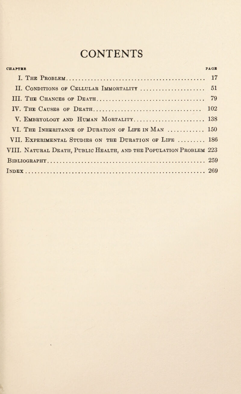 CONTENTS CHAPTER PAGB I. The Problem. 17 II. Conditions of Cellular Immortality. 51 III. The Chances of Death. 79 IV. The Causes of Death. 102 V. Embryology and Human Mortality. 138 VI. The Inheritance of Duration of Life in Man . 150 VII. Experimental Studies on the Duration of Life . 186 VIII. Natural Death, Public Health, and the Population Problem 223 Bibliography. 259 Index. 269