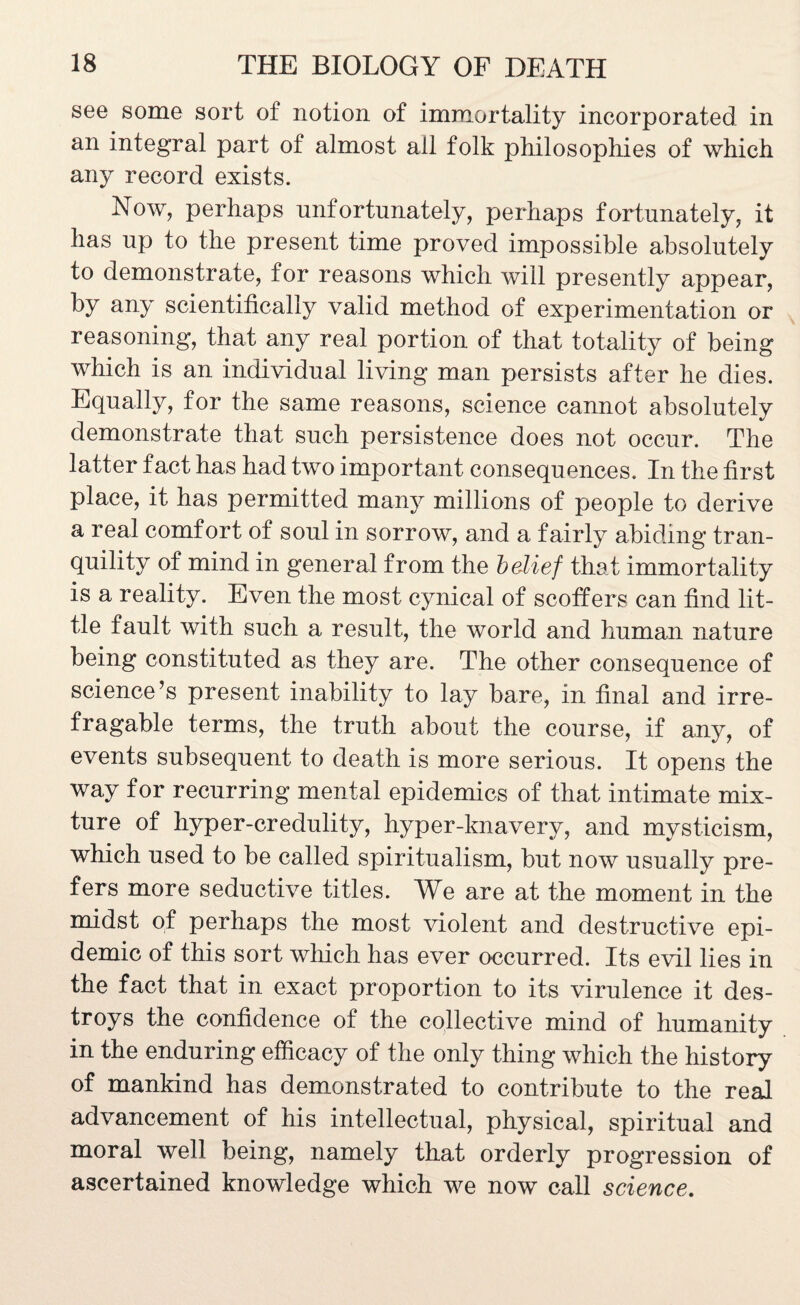 see some sort of notion of immortality incorporated in an integral part of almost all folk philosophies of which any record exists. Now, perhaps unfortunately, perhaps fortunately, it has up to the present time proved impossible absolutely to demonstrate, for reasons which will presently appear, by any scientifically valid method of experimentation or reasoning, that any real portion of that totality of being which is an individual living man persists after he dies. Equally, for the same reasons, science cannot absolutely demonstrate that such persistence does not occur. The latter fact has had two important consequences. In the first place, it has permitted many millions of people to derive a real comfort of soul in sorrow, and a fairly abiding tran¬ quility of mind in general from the belief that immortality is a reality. Even the most cynical of scoffers can find lit¬ tle fault with such a result, the world and human nature being constituted as they are. The other consequence of science’s present inability to lay bare, in final and irre¬ fragable terms, the truth about the course, if any, of events subsequent to death is more serious. It opens the way for recurring mental epidemics of that intimate mix¬ ture of hyper-credulity, hyper-lmavery, and mysticism, which used to be called spiritualism, but now usually pre¬ fers more seductive titles. We are at the moment in the midst of perhaps the most violent and destructive epi¬ demic of this sort which has ever occurred. Its evil lies in the fact that in exact proportion to its virulence it des¬ troys the confidence of the collective mind of humanity in the enduring efficacy of the only thing which the history of mankind has demonstrated to contribute to the real advancement of his intellectual, physical, spiritual and moral well being, namely that orderly progression of ascertained knowledge which we now call science.