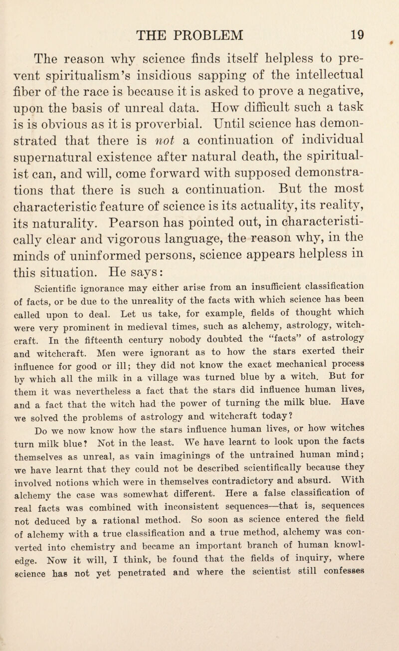 The reason why science finds itself helpless to pre¬ vent spiritualism’s insidious sapping of the intellectual fiber of the race is because it is asked to prove a negative, upon the basis of unreal data. How difficult such a task is is obvious as it is proverbial. Until science has demon¬ strated that there is not a continuation of individual supernatural existence after natural death, the spiritual¬ ist can, and will, come forward with supposed demonstra¬ tions that there is such a continuation. But the most characteristic feature of science is its actuality, its reality, its naturality. Pearson has pointed out, in characteristi¬ cally clear and vigorous language, the reason why, in the minds of uninformed persons, science appears helpless in this situation. He says: Scientific ignorance may either arise from an insufficient classification of facts, or be due to the unreality of the facts with which science has been called upon to deal. Let us take, for example, fields of thought which were very prominent in medieval times, such as alchemy, astrology, witch¬ craft. In the fifteenth century nobody doubted the “facts” of astrology and witchcraft. Men were ignorant as to how the stars exerted their influence for good or ill; they did not know the exact mechanical process by which all the milk in a village was turned blue by a witch. But for them it was nevertheless a fact that the stars did influence human lives, and a fact that the witch had the power of turning the milk blue. Have we solved the problems of astrology and witchcraft today? Do we now know how the stars influence human lives, or how witches turn milk blue? Not in the least. We have learnt to look upon the facts themselves as unreal, as vain imaginings of the untrained human mind; we have learnt that they could not be described scientifically because they involved notions which were in themselves contradictory and absurd. With alchemy the case was somewhat different. Here a false classification of real facts was combined with inconsistent sequences—that is, sequences not deduced by a rational method. So soon as science entered the field of alchemy with a true classification and a true method, alchemy was con¬ verted into chemistry and became an important branch of human knowl¬ edge. Now it will, I think, be found that the fields of inquiry, where science has not yet penetrated and where the scientist still confesses