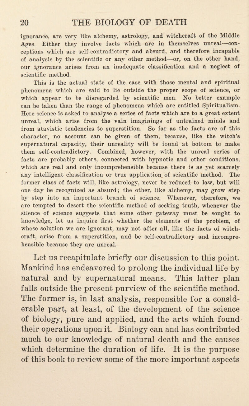 ignorance, are very like alchemy, astrology, and witchcraft of the Middle Ages. Either they involve facts which are in themselves unreal—con¬ ceptions which are self-contradictory and absurd, and therefore incapable of analysis by the scientific or any other method—or, on the other hand, our ignorance arises from an inadequate classification and a neglect of scientific method. This is the actual state of the case with those mental and spiritual phenomena which are said to lie outside the proper scope of science, or which appear to be disregarded by scientific men. No better example can be taken than the range of phenomena which are entitled Spiritualism. Here science is asked to analyse a series of facts which are to a great extent unreal, which arise from the vain imaginings of untrained minds and from atavistic tendencies to superstition. So far as the facts are of this character, no account can be given of them, because, like the witch’s supernatural capacity, their unreality will be found at bottom to make them self-contradictory. Combined, however, with the unreal series of facts are probably others, connected with hypnotic and other conditions, which are real and only incomprehensible because there is as yet scarcely any intelligent classification or true application of scientific method. The former class of facts will, like astrology, never be reduced to law, but will one day be recognized as absurd; the other, like alchemy, may grow step by step into an important branch of science. Whenever, therefore, we are tempted to desert the scientific method of seeking truth, whenever the silence of science suggests that some other gateway must be sought to knowledge, let us inquire first whether the elements of the problem, of whose solution we are ignorant, may not after all, like the facts of witch¬ craft, arise from a superstition, and be self-contradictory and incompre¬ hensible because they are unreal. Let us recapitulate briefly our discussion to this point. Mankind has endeavored to prolong the individual life by natural and by supernatural means. This latter plan falls outside the present purview of the scientific method. The former is, in last analysis, responsible for a consid¬ erable part, at least, of the development of the science of biology, pure and applied, and the arts which found their operations upon it. Biology can and has contributed much to our knowledge of natural death and the causes which determine the duration of life. It is the purpose of this book to review some of the more important aspects