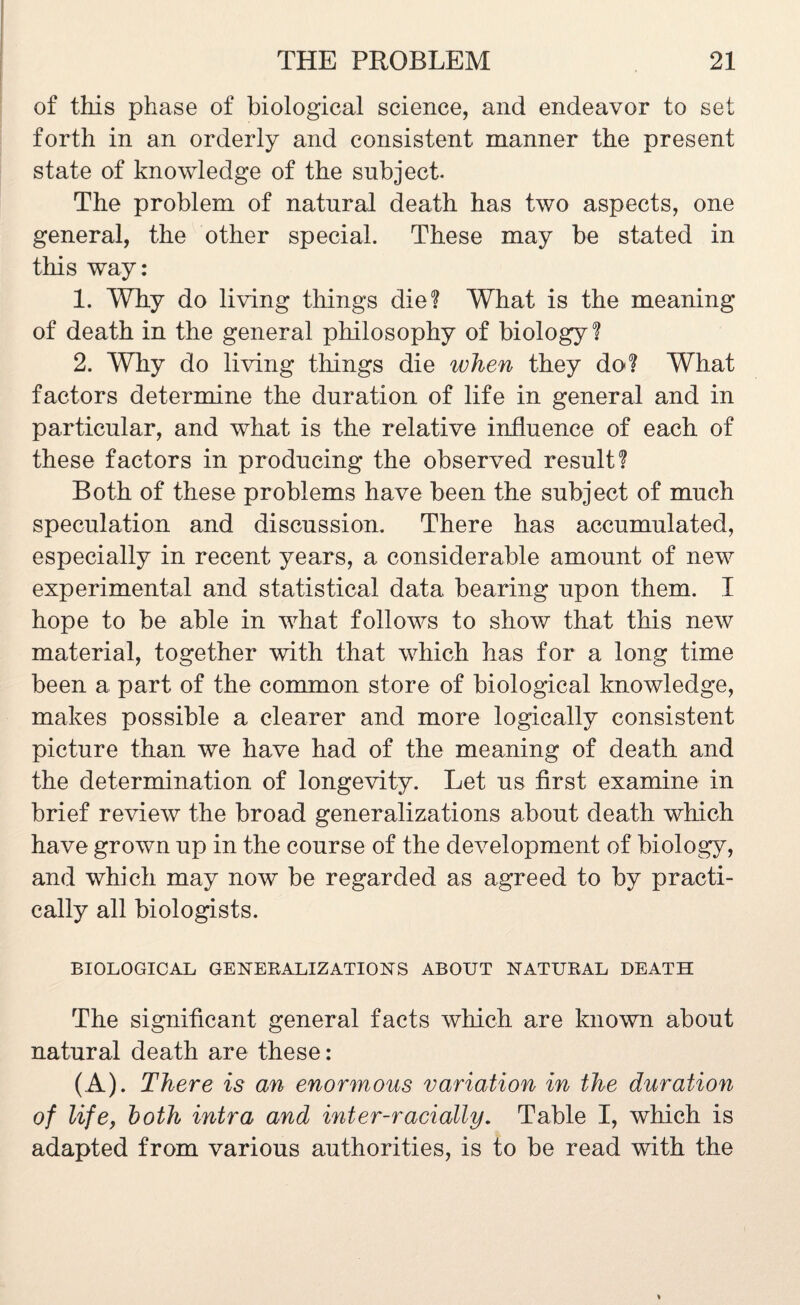 of this phase of biological science, and endeavor to set forth in an orderly and consistent manner the present state of knowledge of the subject. The problem of natural death has two aspects, one general, the other special. These may be stated in this way: 1. Why do living things die? What is the meaning of death in the general philosophy of biology? 2. Why do living things die when they do? What factors determine the duration of life in general and in particular, and what is the relative influence of each of these factors in producing the observed result? Both of these problems have been the subject of much speculation and discussion. There has accumulated, especially in recent years, a considerable amount of new experimental and statistical data bearing upon them. I hope to be able in what follows to show that this new material, together with that which has for a long time been a part of the common store of biological knowledge, makes possible a clearer and more logically consistent picture than we have had of the meaning of death and the determination of longevity. Let us first examine in brief review the broad generalizations about death which have grown up in the course of the development of biology, and which may now be regarded as agreed to by practi¬ cally all biologists. BIOLOGICAL GENERALIZATIONS ABOUT NATURAL DEATH The significant general facts which are known about natural death are these: (A). There is an enormous variation in the duration of life, both intra and inter-racially. Table I, which is adapted from various authorities, is to be read with the