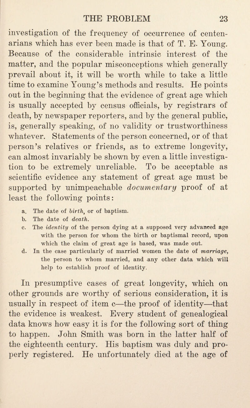 investigation of the frequency of occurrence of centen¬ arians which has ever been made is that of T. E. Young. Because of the considerable intrinsic interest of the matter, and the popular misconceptions which generally prevail about it, it will be worth while to take a little time to examine Young’s methods and results. He points out in the beginning that the evidence of great age which is usually accepted by census officials, by registrars of death, by newspaper reporters, and by the general public, is, generally speaking, of no validity or trustworthiness whatever. Statements of the person concerned, or of that person’s relatives or friends, as to extreme longevity, can almost invariably be shown by even a little investiga¬ tion to be extremely unreliable. To be acceptable as scientific evidence any statement of great age must be supported by unimpeachable documentary proof of at least the following points: a. The date of ~birth> or of baptism. b. The date of death. c. The identity of the person dying at a supposed very advanced age with the person for whom the birth or baptismal record, upon which the claim of great age is based, was made out. d. In the case particularly of married women the date of marriage, the person to whom married, and any other data which will help to establish proof of identity. In presumptive cases of great longevity, which on other grounds are worthy of serious consideration, it is usually in respect of item c—the proof of identity—that the evidence is weakest. Every student of genealogical data knows how easy it is for the following sort of thing to happen. John Smith was born in the latter half of the eighteenth century. His baptism was duly and pro¬ perly registered. He unfortunately died at the age of