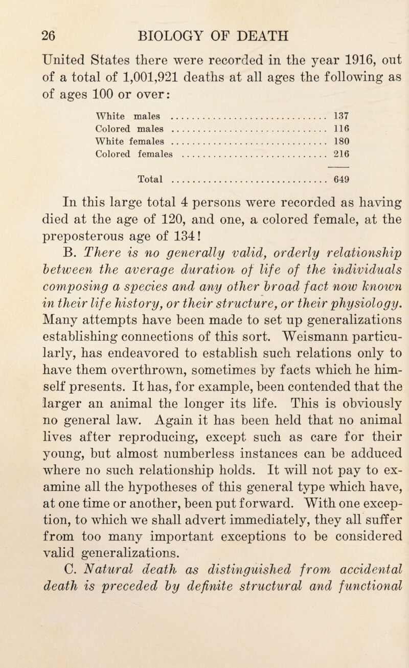 United States there were recorded in the year 1916, out of a total of 1,001,921 deaths at all ages the following as of ages 100 or over : White males . 137 Colored males . 116 White females . 180 Colored females . 216 Total . 649 In this large total 4 persons were recorded as having died at the age of 120, and one, a colored female, at the preposterous age of 134! B. There is no generally valid, orderly relationship between the average duration of life of the individuals composing a species and any other broad fact now hnown in their life history, or their structure, or their physiology. Many attempts have been made to set up generalizations establishing connections of this sort. Weismann particu¬ larly, has endeavored to establish such relations only to have them overthrown, sometimes by facts which he him¬ self presents. It has, for example, been contended that the larger an animal the longer its life. This is obviously no general law. Again it has been held that no animal lives after reproducing, except such as care for their young, but almost numberless instances can be adduced where no such relationship holds. It will not pay to ex¬ amine all the hypotheses of this general type which have, at one time or another, been put forward. With one excep¬ tion, to which we shall advert immediately, they all suffer from too many important exceptions to be considered valid generalizations. C. Natural death as distinguished from accidental death is preceded by definite structural and functional