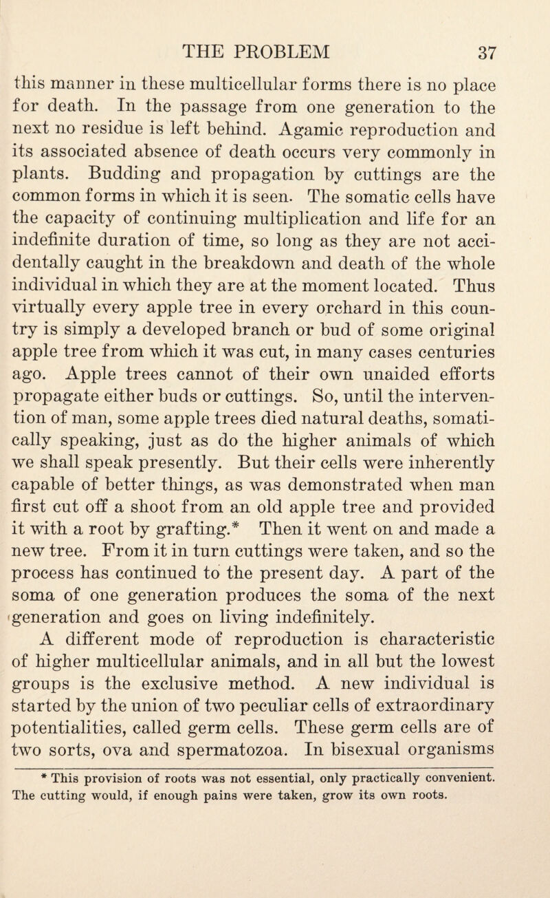 this maimer in these multicellular forms there is no place for death. In the passage from one generation to the next no residue is left behind. Agamic reproduction and its associated absence of death occurs very commonly in plants. Budding and propagation by cuttings are the common forms in which it is seen. The somatic cells have the capacity of continuing multiplication and life for an indefinite duration of time, so long as they are not acci¬ dentally caught in the breakdown and death of the whole individual in which they are at the moment located. Thus virtually every apple tree in every orchard in this coun¬ try is simply a developed branch or bud of some original apple tree from which it was cut, in many cases centuries ago. Apple trees cannot of their own unaided efforts propagate either buds or cuttings. So, until the interven¬ tion of man, some apple trees died natural deaths, somati¬ cally speaking, just as do the higher animals of which we shall speak presently. But their cells were inherently capable of better things, as was demonstrated when man first cut off a shoot from an old apple tree and provided it with a root by grafting.* Then it went on and made a new tree. From it in turn cuttings were taken, and so the process has continued to the present day. A part of the soma of one generation produces the soma of the next generation and goes on living indefinitely. A different mode of reproduction is characteristic of higher multicellular animals, and in all but the lowest groups is the exclusive method. A new individual is started by the union of two peculiar cells of extraordinary potentialities, called germ cells. These germ cells are of two sorts, ova and spermatozoa. In bisexual organisms * This provision of roots was not essential, only practically convenient. The cutting would, if enough pains were taken, grow its own roots.