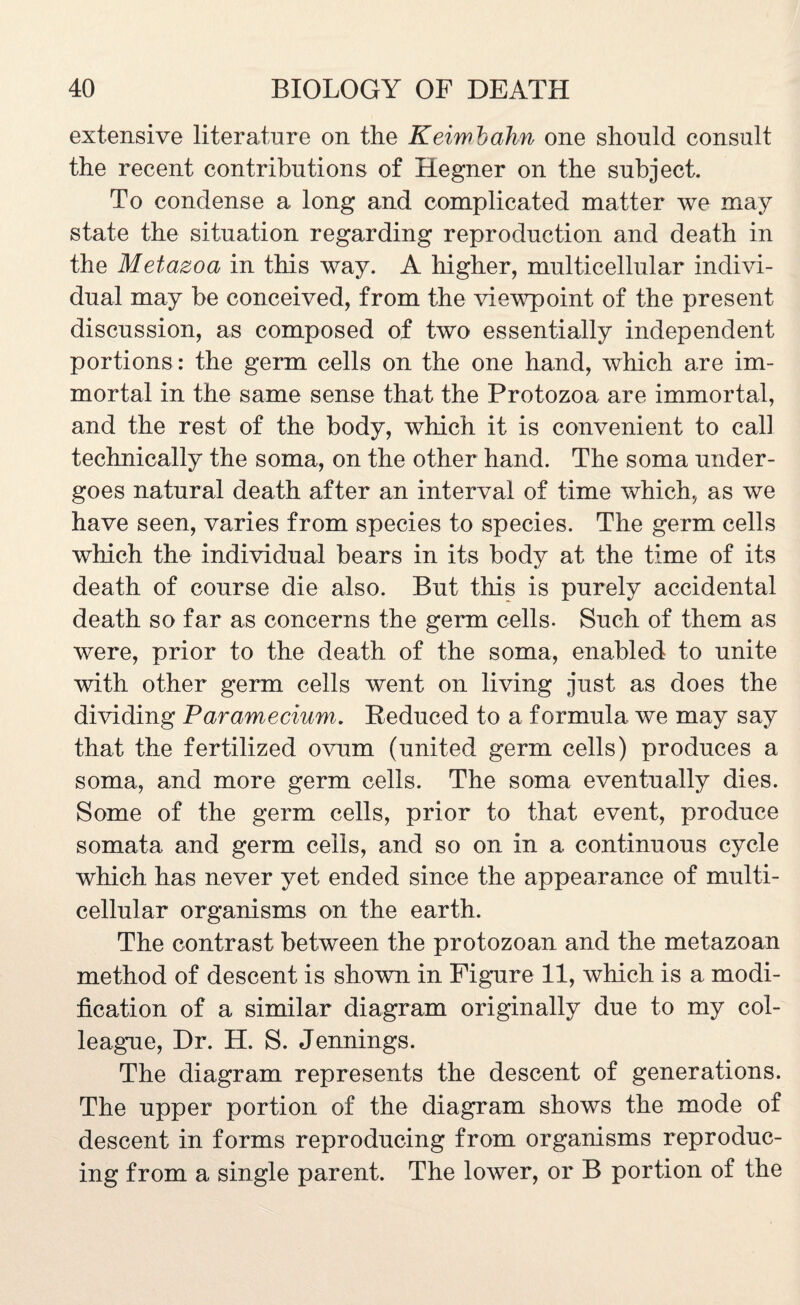 extensive literature on the Keiwbahn one should consult the recent contributions of Hegner on the subject. To condense a long and complicated matter we may state the situation regarding reproduction and death in the Metazoa in this way. A higher, multicellular indivi¬ dual may be conceived, from the viewpoint of the present discussion, as composed of two essentially independent portions : the germ cells on the one hand, which are im¬ mortal in the same sense that the Protozoa are immortal, and the rest of the body, which it is convenient to call technically the soma, on the other hand. The soma under¬ goes natural death after an interval of time which, as we have seen, varies from species to species. The germ cells which the individual bears in its body at the time of its death of course die also. But tills is purely accidental death so far as concerns the germ cells- Such of them as were, prior to the death of the soma, enabled to unite with other germ cells went on living just as does the dividing Paramecium. Reduced to a formula we may say that the fertilized ovum (united germ cells) produces a soma, and more germ cells. The soma eventually dies. Some of the germ cells, prior to that event, produce somata and germ cells, and so on in a continuous cycle which has never yet ended since the appearance of multi¬ cellular organisms on the earth. The contrast between the protozoan and the metazoan method of descent is shown in Figure 11, which is a modi¬ fication of a similar diagram originally due to my col¬ league, Dr. H. S. Jennings. The diagram represents the descent of generations. The upper portion of the diagram shows the mode of descent in forms reproducing from organisms reproduc¬ ing from a single parent. The lower, or B portion of the