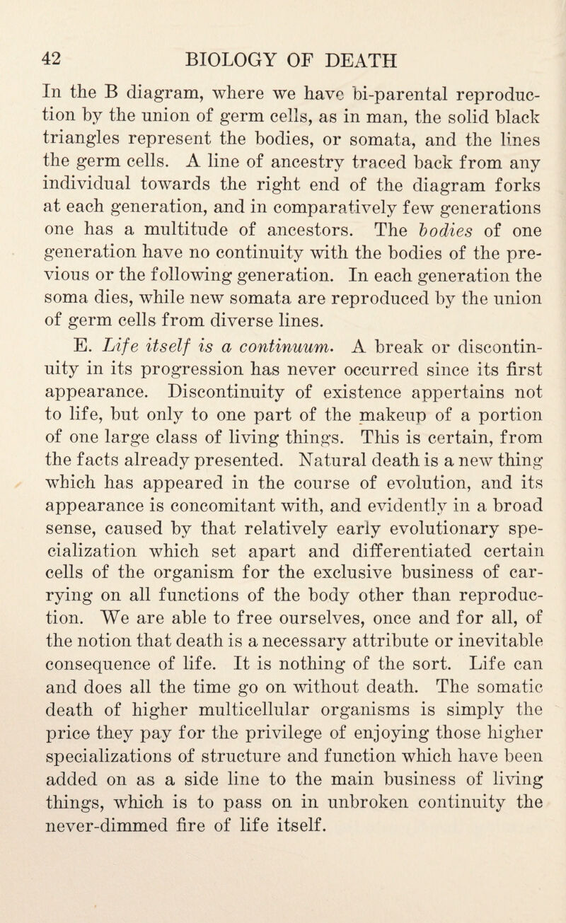 In the B diagram, where we have bi-parental reproduc¬ tion by the union of germ cells, as in man, the solid black triangles represent the bodies, or somata, and the lines the germ cells. A line of ancestry traced back from any individual towards the right end of the diagram forks at each generation, and in comparatively few generations one has a multitude of ancestors. The bodies of one generation have no continuity with the bodies of the pre¬ vious or the following generation. In each generation the soma dies, while new somata are reproduced by the union of germ cells from diverse lines. E. Life itself is a continuum. A break or discontin¬ uity in its progression has never occurred since its first appearance. Discontinuity of existence appertains not to life, but only to one part of the makeup of a portion of one large class of living things. This is certain, from the facts already presented. Natural death is a new thing which has appeared in the course of evolution, and its appearance is concomitant with, and evidently in a broad sense, caused by that relatively early evolutionary spe¬ cialization which set apart and differentiated certain cells of the organism for the exclusive business of car¬ rying on all functions of the body other than reproduc¬ tion. We are able to free ourselves, once and for all, of the notion that death is a necessarv attribute or inevitable «/ consequence of life. It is nothing of the sort. Life can and does all the time go on without death. The somatic death of higher multicellular organisms is simply the price they pay for the privilege of enjoying those higher specializations of structure and function which have been added on as a side line to the main business of living things, which is to pass on in unbroken continuity the never-dimmed fire of life itself.