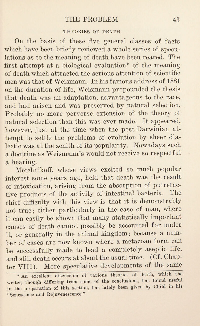 THEORIES OE DEATH On the basis of these five general classes of facts which have been briefly reviewed a whole series of specu¬ lations as to the meaning of death have been reared. The first attempt at a biological evaluation* of the meaning of death which attracted the serious attention of scientific men was that of Weismann. In his famous address of 1881 on the duration of life, Weismann propounded the thesis that death was an adaptation, advantageous to the race, and had arisen and was preserved by natural selection. Probably no more perverse extension of the theory of natural selection than this was ever made. It appeared, however, just at the time when the post-Darwinian at¬ tempt to settle the problems of evolution by sheer dia¬ lectic was at the zenith of its popularity. Nowadays such a doctrine as Weismann’s would not receive so respectful a hearing. Metchnikoff, whose views excited so much popular interest some years ago, held that death was the result of intoxication, arising from the absorption of putrefac¬ tive products of the activity of intestinal bacteria. The chief difficulty with this view is that it is demonstrably not true; either particularly in the case of man, where it can easily be shown that many statistically important causes of death cannot possibly be accounted for under it, or generally in the animal kingdom; because a num¬ ber of cases are now known where a metazoan form can be successfully made to lead a completely aseptic life, and still death occurs at about the usual time. (Cf. Chap¬ ter VIII). More speculative developments of the same * An excellent discussion of various theories of death, which the writer, though differing from some of the conclusions, has found useful in the preparation of this section, has lately been given by Child in his “Senescence and Rejuvenescence.”