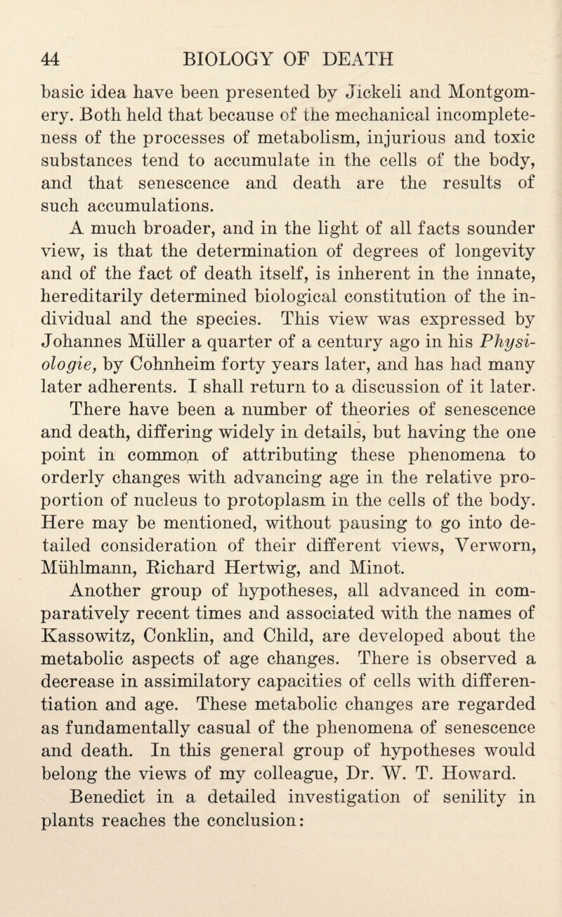 basic idea have been presented by Jickeli and Montgom¬ ery. Both held that because of the mechanical incomplete¬ ness of the processes of metabolism, injurious and toxic substances tend to accumulate in the cells of the body, and that senescence and death are the results of such accumulations. A much broader, and in the light of all facts sounder view, is that the determination of degrees of longevity and of the fact of death itself, is inherent in the innate, hereditarily determined biological constitution of the in¬ dividual and the species. This view was expressed by Johannes Muller a quarter of a century ago in his Physi- ologie, by Cohnheim forty years later, and has had many later adherents. I shall return to a discussion of it later. There have been a number of theories of senescence and death, differing widely in details, but having the one point in common of attributing these phenomena to orderly changes with advancing age in the relative pro¬ portion of nucleus to protoplasm in the cells of the body. Here may be mentioned, without pausing to go into de¬ tailed consideration of their different views, Verworn, Muhlmann, Richard Hertwig, and Minot. Another group of hypotheses, all advanced in com¬ paratively recent times and associated with the names of Kassowitz, Conklin, and Child, are developed about the metabolic aspects of age changes. There is observed a decrease in assimilatory capacities of cells with differen¬ tiation and age. These metabolic changes are regarded as fundamentally casual of the phenomena of senescence and death. In this general group of hypotheses would belong the views of my colleague, Dr. W. T. Howard. Benedict in a detailed investigation of senility in plants reaches the conclusion: