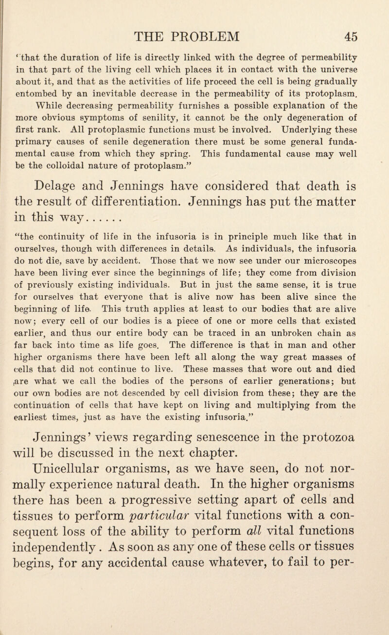 ‘ that the duration of life is directly linked with the degree of permeability in that part of the living cell which places it in contact with the universe about it, and that as the activities of life proceed the cell is being gradually entombed by an inevitable decrease in the permeability of its protoplasm. While decreasing permeability furnishes a possible explanation of the more obvious symptoms of senility, it cannot be the only degeneration of first rank. All protoplasmic functions must be involved. Underlying these primary causes of senile degeneration there must be some general funda¬ mental cause from which they spring. This fundamental cause may well be the colloidal nature of protoplasm.” Delage and Jennings have considered that death is the result of differentiation. Jennings has put the matter in this way. “the continuity of life in the infusoria is in principle much like that in ourselves, though with differences in details. As individuals, the infusoria do not die, save by accident. Those that we now see under our microscopes have been living ever since the beginnings of life; they come from division of previously existing individuals. But in just the same sense, it is true for ourselves that everyone that is alive now has been alive since the beginning of life. This truth applies at least to our bodies that are alive now; every cell of our bodies is a piece of one or more cells that existed earlier, and thus our entire body can be traced in an unbroken chain as far back into time as life goes. The difference is that in man and other higher organisms there have been left all along the way great masses of cells that did not continue to live. These masses that wore out and died ,are what we call the bodies of the persons of earlier generations; but our own bodies are not descended by cell division from these; they are the continuation of cells that have kept on living and multiplying from the earliest times, just as have the existing infusoria.” Jennings’ views regarding senescence in the protozoa will be discussed in the next chapter. Unicellular organisms, as we have seen, do not nor¬ mally experience natural death. In the higher organisms there has been a progressive setting apart of cells and tissues to perform particular vital functions with a con¬ sequent loss of the ability to perform all vital functions independently . As soon as any one of these cells or tissues begins, for any accidental cause whatever, to fail to per-