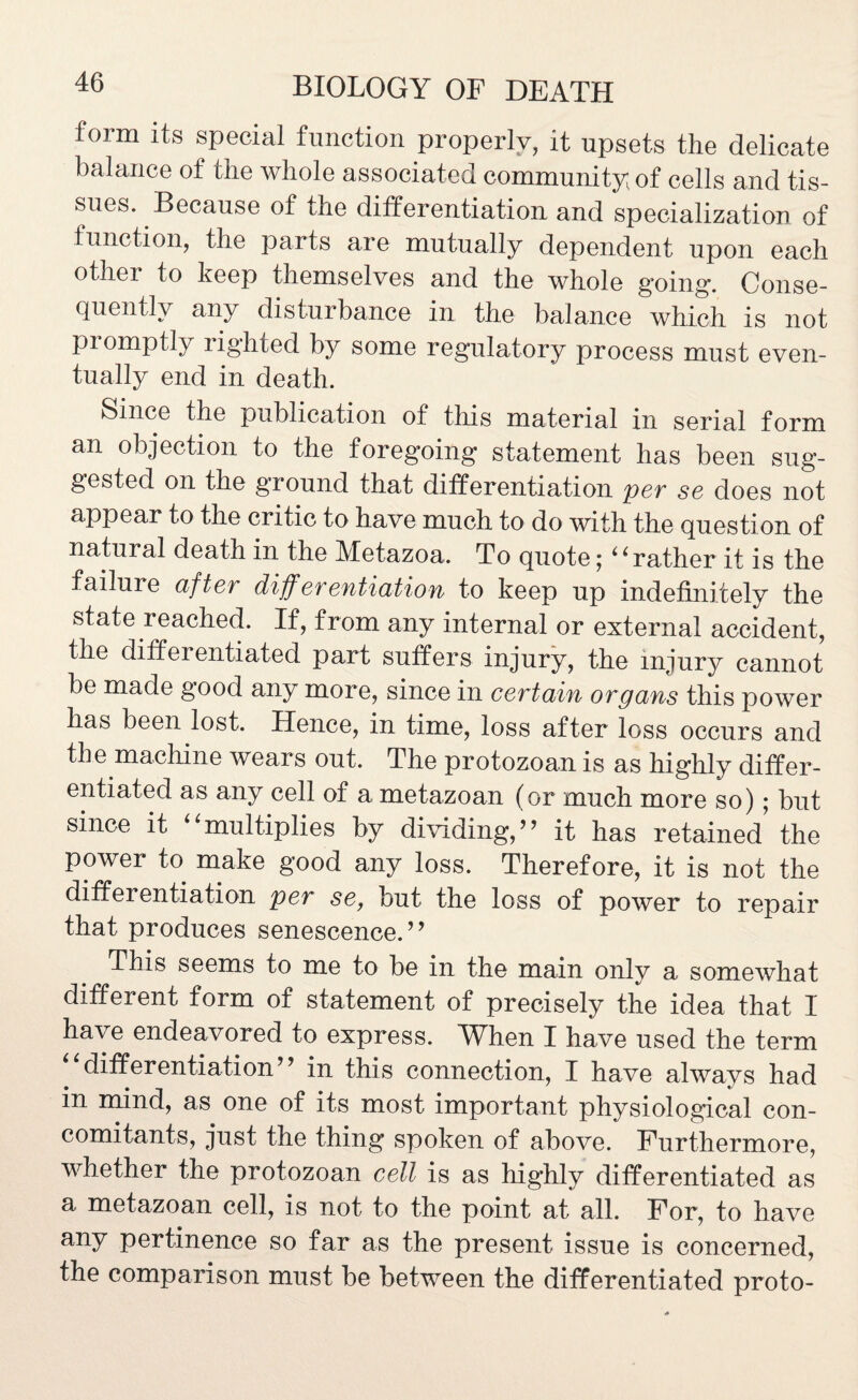 form its special function properly, it upsets the delicate balance of the whole associated community of cells and tis¬ sues. Because of the differentiation and specialization of function, the parts are mutually dependent upon each other to keep themselves and the whole going. Conse¬ quently any disturbance in the balance which is not promptly righted by some regulatory process must even¬ tually end in death. Since the publication of this material in serial form an objection to the foregoing statement has been sug¬ gested on the ground that differentiation per se does not appear to the critic to have much to do with the question of natural death in the Metazoa. To quote; 4‘rather it is the failure after differentiation to keep up indefinitely the state reached. If, from any internal or external accident, the differentiated part suffers injury, the injury cannot be made good any more, since in certain organs this power has been lost. Hence, in time, loss after loss occurs and the machine wears out. The protozoan is as highly differ¬ entiated as any cell of a metazoan (or much more so); but since it “multiplies by dividing,” it has retained the power to make good any loss. Therefore, it is not the differentiation per se, but the loss of power to repair that produces senescence.” This seems to me to be in the main only a somewhat different form of statement of precisely the idea that I have endeavored to express. When I have used the term differentiation” in this connection, I have always had in mind, as one of its most important physiological con¬ comitants, just the thing spoken of above. Furthermore, whether the protozoan cell is as highly differentiated as a metazoan cell, is not to the point at all. For, to have any pertinence so far as the present issue is concerned, the comparison must be between the differentiated proto-