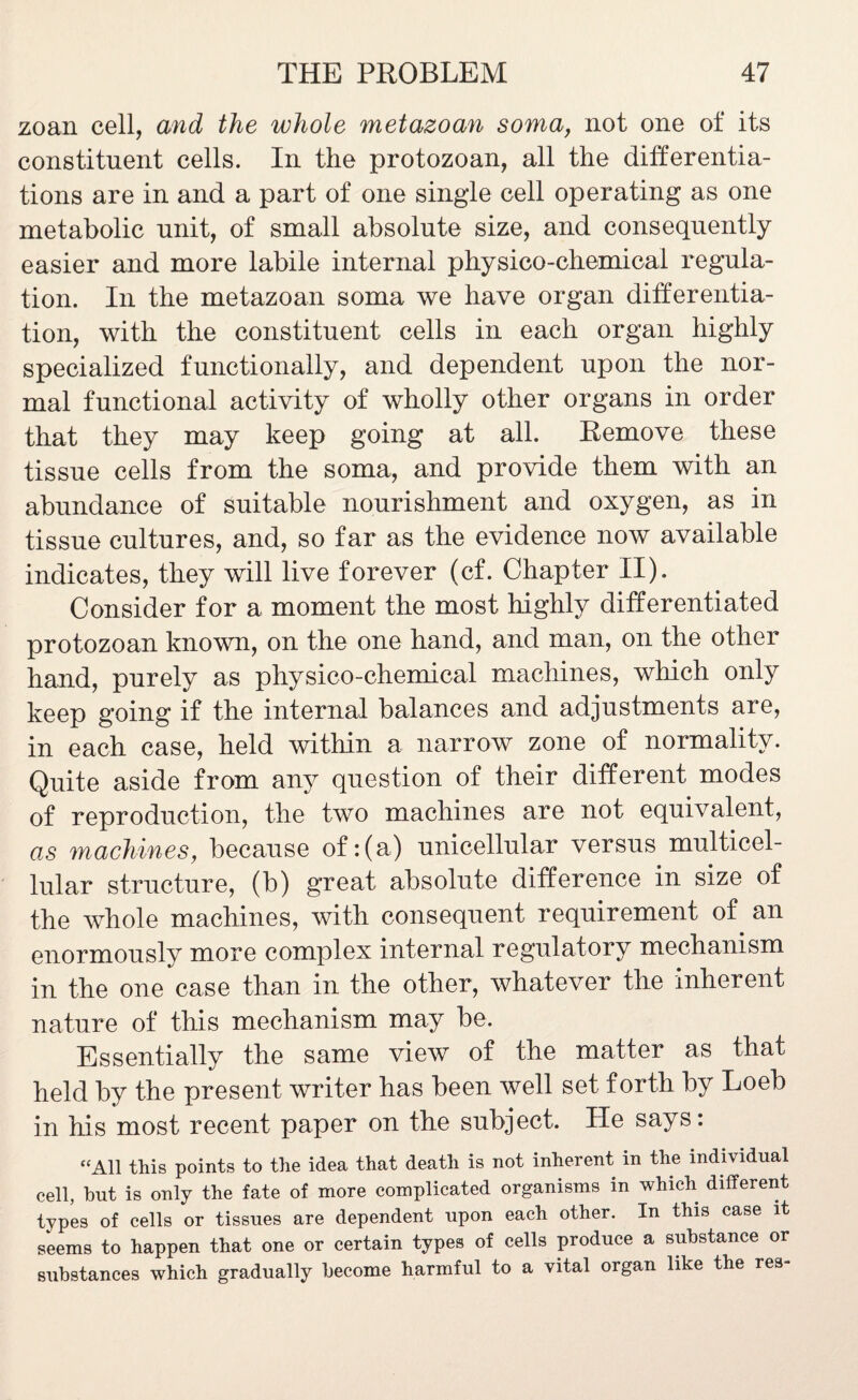 zoan cell, and the whole metazoan soma, not one of its constituent cells. In the protozoan, all the differentia¬ tions are in and a part of one single cell operating as one metabolic unit, of small absolute size, and consequently easier and more labile internal physico-chemical regula¬ tion. In the metazoan soma we have organ differentia¬ tion, with the constituent cells in each organ highly specialized functionally, and dependent upon the nor¬ mal functional activity of wholly other organs in order that they may keep going at all. Remove these tissue cells from the soma, and provide them with an abundance of suitable nourishment and oxygen, as in tissue cultures, and, so far as the evidence now available indicates, they will live forever (cf. Chapter II). Consider for a moment the most highly differentiated protozoan known, on the one hand, and man, on the other hand, purely as physico-chemical machines, which only keep going if the internal balances and adjustments are, in each case, held within a narrow zone of normality. Quite aside from any question of their different modes of reproduction, the two machines are not equivalent, as machines, because of:(a) unicellular versus multicel¬ lular structure, (b) great absolute difference in size of the whole machines, with consequent requirement of an enormously more complex internal regulatory mechanism in the one case than in the other, whatever the inherent nature of this mechanism may be. Essentially the same view of the matter as that held by the present writer has been well set forth by Loeb in his most recent paper on the subject. He says: “All this points to the idea that death is not inherent in the individual cell, but is only the fate of more complicated organisms in which different types of cells or tissues are dependent upon each other. In this case it seems to happen that one or certain types of cells produce a substance or substances which gradually become harmful to a vital organ like the res-