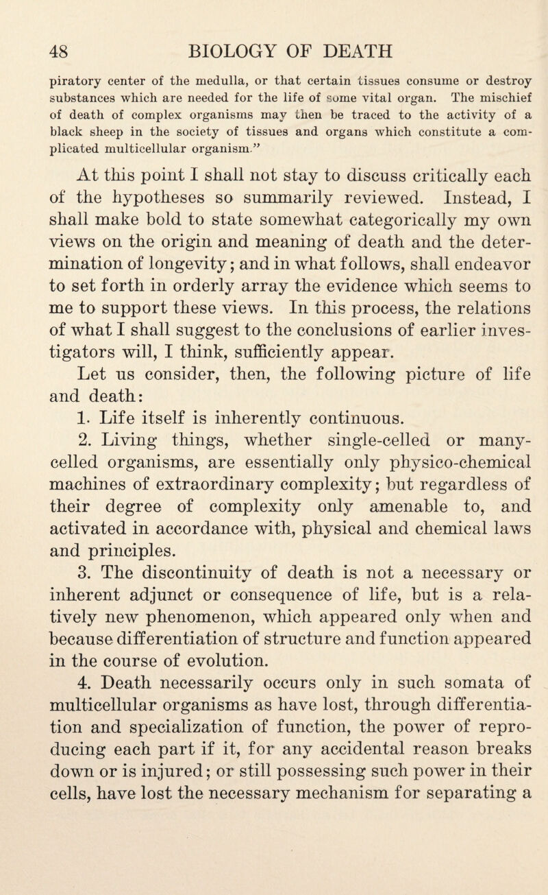 piratory center of the medulla, or that certain tissues consume or destroy substances which are needed for the life of some vital organ. The mischief of death of complex organisms may then be traced to the activity of a black sheep in the society of tissues and organs which constitute a com¬ plicated multicellular organism.” At this point I shall not stay to discuss critically each of the hypotheses so summarily reviewed. Instead, I shall make bold to state somewhat categorically my own views on the origin and meaning of death and the deter¬ mination of longevity; and in what follows, shall endeavor to set forth in orderly array the evidence which seems to me to support these views. In this process, the relations of what I shall suggest to the conclusions of earlier inves¬ tigators will, I think, sufficiently appear. Let us consider, then, the following picture of life and death: 1. Life itself is inherently continuous. 2. Living things, whether single-celled or many- celled organisms, are essentially only physico-chemical machines of extraordinary complexity; but regardless of their degree of complexity only amenable to, and activated in accordance with, physical and chemical laws and principles. 3. The discontinuity of death is not a necessary or inherent adjunct or consequence of life, but is a rela¬ tively new phenomenon, which appeared only when and because differentiation of structure and function appeared in the course of evolution. 4. Death necessarily occurs only in such somata of multicellular organisms as have lost, through differentia¬ tion and specialization of function, the power of repro¬ ducing each part if it, for any accidental reason breaks down or is injured; or still possessing such power in their cells, have lost the necessary mechanism for separating a