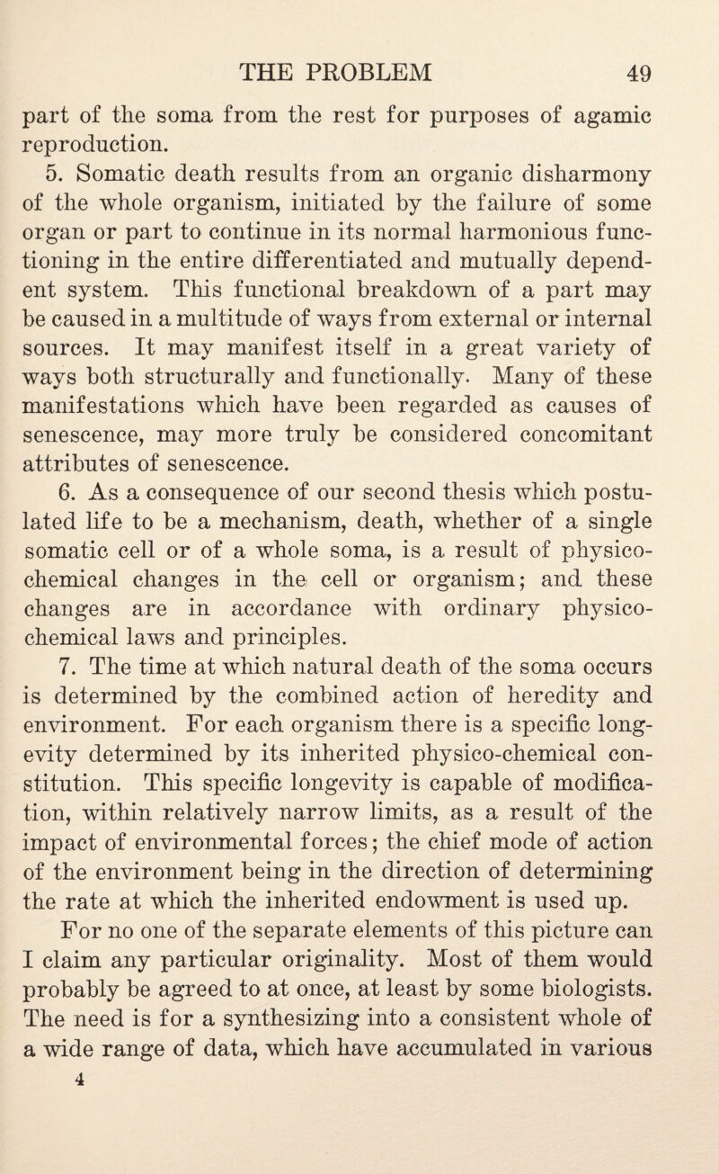 part of the soma from the rest for purposes of agamic reproduction. 5. Somatic death results from an organic disharmony of the whole organism, initiated by the failure of some organ or part to continue in its normal harmonious func¬ tioning in the entire differentiated and mutually depend¬ ent system. This functional breakdown of a part may be caused in a multitude of ways from external or internal sources. It may manifest itself in a great variety of ways both structurally and functionally. Many of these manifestations which have been regarded as causes of senescence, may more truly be considered concomitant attributes of senescence. 6. As a consequence of our second thesis which postu¬ lated life to be a mechanism, death, whether of a single somatic cell or of a whole soma, is a result of physico¬ chemical changes in the,' cell or organism; and these changes are in accordance with ordinary physico¬ chemical laws and principles. 7. The time at which natural death of the soma occurs is determined by the combined action of heredity and environment. For each organism there is a specific long¬ evity determined by its inherited physico-chemical con¬ stitution. This specific longevity is capable of modifica¬ tion, within relatively narrow limits, as a result of the impact of environmental forces; the chief mode of action of the environment being in the direction of determining the rate at which the inherited endowment is used up. For no one of the separate elements of this picture can I claim any particular originality. Most of them would probably be agreed to at once, at least by some biologists. The need is for a synthesizing into a consistent whole of a wide range of data, which have accumulated in various 4