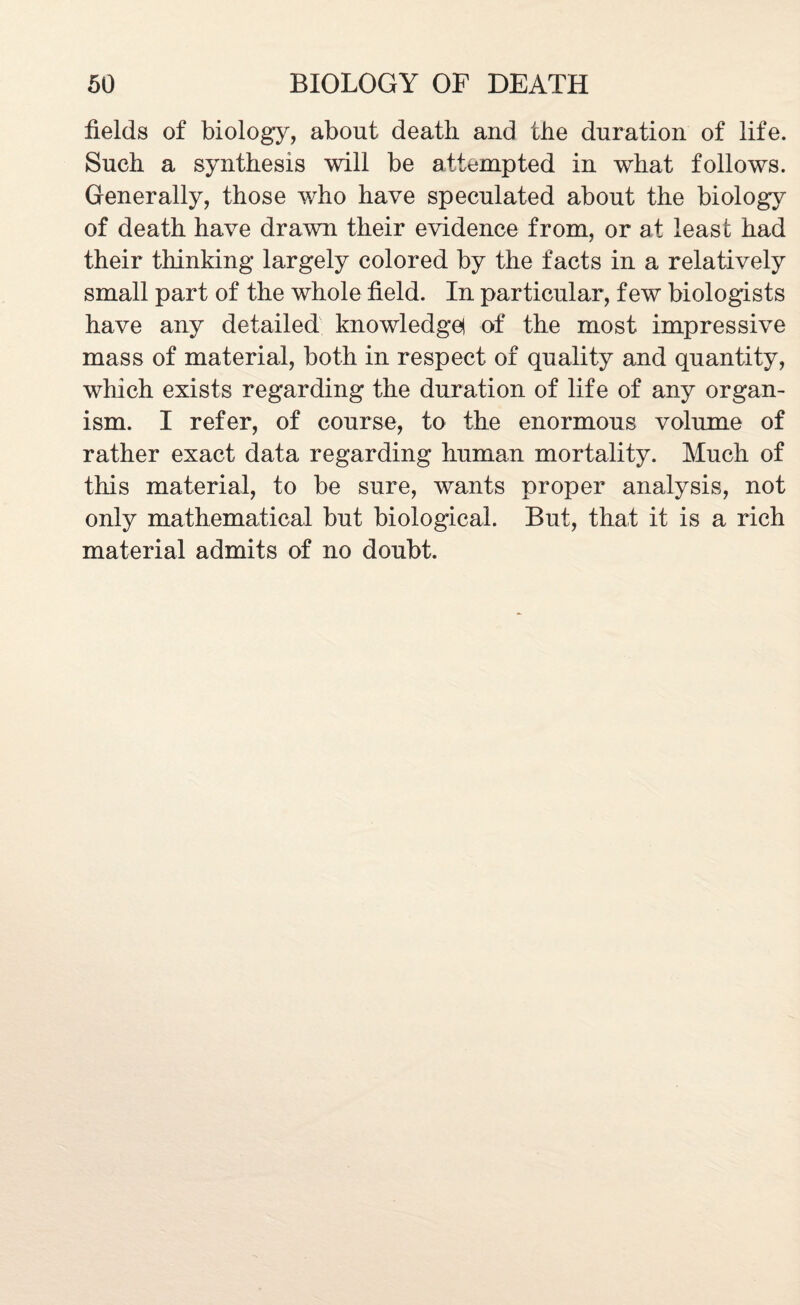fields of biology, about death and the duration of life. Such a synthesis will be attempted in what follows. Generally, those who have speculated about the biology of death have drawn their evidence from, or at least had their thinking largely colored by the facts in a relatively small part of the whole field. In particular, few biologists have any detailed knowledge! of the most impressive mass of material, both in respect of quality and quantity, which exists regarding the duration of life of any organ¬ ism. I refer, of course, to the enormous volume of rather exact data regarding human mortality. Much of this material, to be sure, wants proper analysis, not only mathematical but biological. But, that it is a rich material admits of no doubt.