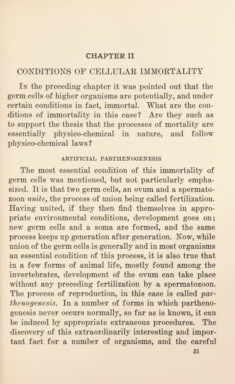 CHAPTER II CONDITIONS OF CELLULAR IMMORTALITY In the preceding chapter it was pointed out that the germ cells of higher organisms are potentially, and under certain conditions in fact, immortal. What are the con¬ ditions of immortality in this case? Are they such as to support the thesis that the processes of mortality are essentially physico-chemical in nature, and follow physico-chemical laws ? ARTIFICIAL PARTHENOGENESIS The most essential condition of this immortality of germ cells was mentioned, but not particularly empha¬ sized. It is that two germ cells, an ovum and a spermato¬ zoon unite, the process of union being called fertilization. Having united, if they then find themselves in appro¬ priate environmental conditions, development goes on; new germ cells and a soma are formed, and the same process keeps up generation after generation. Now, while union of the germ cells is generally and in most organisms an essential condition of this process, it is also true that in a few forms of animal life, mostly found among the invertebrates, development of the ovum can take place without any preceding fertilization by a spermatozoon. The process of reproduction, in this case is called par¬ thenogenesis. In a number of forms in which partheno¬ genesis never occurs normally, so far as is known, it can be induced by appropriate extraneous procedures. The discovery of this extraordinarily interesting and impor¬ tant fact for a number of organisms, and the careful