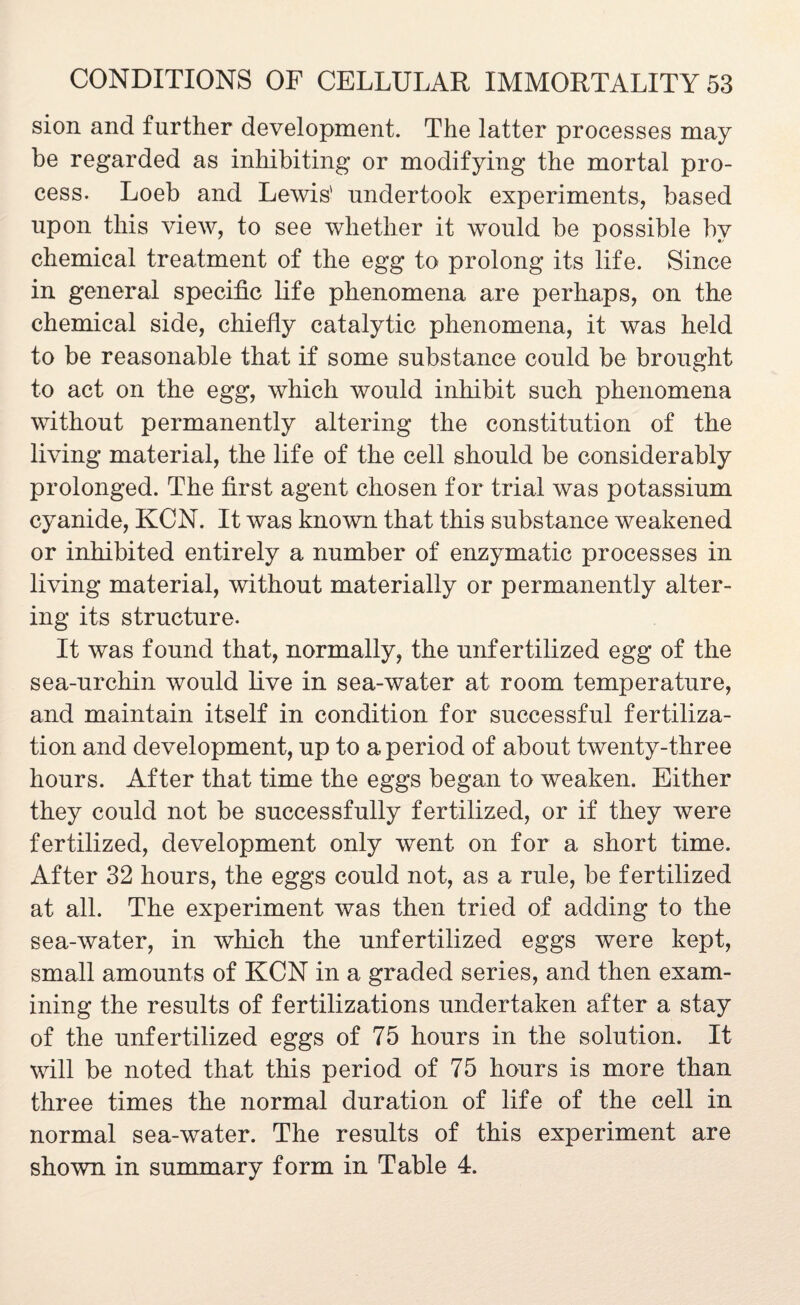 sion and further development. The latter processes may be regarded as inhibiting or modifying the mortal pro¬ cess. Loeb and Lewis' undertook experiments, based upon this view, to see whether it would be possible by chemical treatment of the egg to prolong its life. Since in general specific life phenomena are perhaps, on the chemical side, chiefly catalytic phenomena, it was held to be reasonable that if some substance could be brought to act on the egg, which would inhibit such phenomena without permanently altering the constitution of the living material, the life of the cell should be considerably prolonged. The first agent chosen for trial was potassium cyanide, KCN. It was known that this substance weakened or inhibited entirely a number of enzymatic processes in living material, without materially or permanently alter¬ ing its structure. It was found that, normally, the unfertilized egg of the sea-urchin would live in sea-water at room temperature, and maintain itself in condition for successful fertiliza¬ tion and development, up to a period of about twenty-three hours. After that time the eggs began to weaken. Either they could not be successfully fertilized, or if they were fertilized, development only went on for a short time. After 32 hours, the eggs could not, as a rule, be fertilized at all. The experiment was then tried of adding to the sea-water, in winch the unfertilized eggs were kept, small amounts of KCN in a graded series, and then exam¬ ining the results of fertilizations undertaken after a stay of the unfertilized eggs of 75 hours in the solution. It will be noted that this period of 75 hours is more than three times the normal duration of life of the cell in normal sea-water. The results of this experiment are shown in summary form in Table 4.
