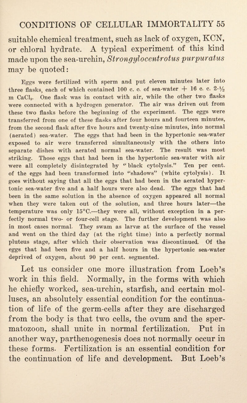 suitable chemical treatment, such as lack of oxygen, KCN, or chloral hydrate. A typical experiment of this kind made upon the sea-urchin, Strongylocentrotus purpuratus may be quoted: Eggs were fertilized with sperm and put eleven minutes later into three flasks, each of which contained 100 c. c-. of sea-water + 16 c. c. 2-% m CaCl2. One flask was in contact with air, while the other two flasks were connected with a hydrogen generator. The air was driven out from these two flasks before the beginning of the experiment. The eggs were transferred from one of these flasks after four hours and fourteen minutes, from the second flask after five hours and twenty-nine minutes, into normal (aerated) sea-water. The eggs that had been in the hypertonic sea-water exposed to air were transferred simultaneously with the others into separate dishes with aerated normal sea-water. The result was most striking. Those eggs that had been in the hypertonic sea-water with air were all completely disintegrated by “ black cytolysis.” Ten per cent, of the eggs had been transformed into ‘‘shadows” (white cytolysis). It goes without saying that all the eggs that had been in the aerated hyper¬ tonic sea-water five and a half hours were also dead. The eggs that had been in the same solution in the absence of oxygen appeared all normal when they were taken out of the solution, and three hours later—the temperature was only 15°C.—they were all, without exception in a per¬ fectly normal two- or four-cell stage. The further development was also in most cases normal. They swam as larvae at the surface of the vessel and went on the third day (at the right time) into a perfectly normal pluteus stage, after which their observation was discontinued. Of the eggs that had been five and a half hours in the hypertonic sea-water deprived of oxygen, about 90 per cent, segmented. Let us consider one more illustration from Loeb’s work in this field. Normally, in the forms with which he chiefly worked, sea-urchin, starfish, and certain mol¬ luscs, an absolutely essential condition for the continua¬ tion of life of the germ-cells after they are discharged from the body is that two cells, the ovum and the sper¬ matozoon, shall unite in normal fertilization. Put in another way, parthenogenesis does not normally occur in these forms. Fertilization is an essential condition for the continuation of life and development. But Loeb’s