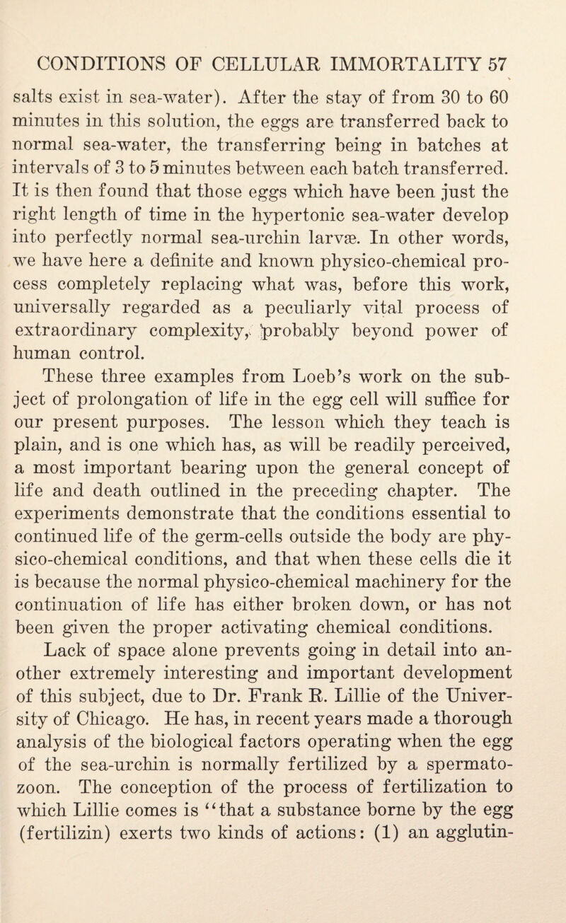 salts exist in sea-water). After the stay of from 30 to 60 minutes in this solution, the eggs are transferred hack to normal sea-water, the transferring being in batches at intervals of 3 to 5 minutes between each batch transferred. It is then found that those eggs which have been just the right length of time in the hypertonic sea-water develop into perfectly normal sea-urchin larvae. In other words, we have here a definite and known physico-chemical pro¬ cess completely replacing what was, before this work, universally regarded as a peculiarly vital process of extraordinary complexity,, probably beyond power of human control. These three examples from Loeb’s work on the sub¬ ject of prolongation of life in the egg cell will suffice for our present purposes. The lesson which they teach is plain, and is one which has, as will be readily perceived, a most important bearing upon the general concept of life and death outlined in the preceding chapter. The experiments demonstrate that the conditions essential to continued life of the germ-cells outside the body are phy¬ sico-chemical conditions, and that when these cells die it is because the normal physico-chemical machinery for the continuation of life has either broken down, or has not been given the proper activating chemical conditions. Lack of space alone prevents going in detail into an¬ other extremely interesting and important development of this subject, due to Dr. Frank R. Lillie of the Univer¬ sity of Chicago. He has, in recent years made a thorough analysis of the biological factors operating when the egg of the sea-urchin is normally fertilized by a spermato¬ zoon. The conception of the process of fertilization to which Lillie comes is ‘ ‘ that a substance borne by the egg (fertilizin) exerts two kinds of actions: (1) an agglutin-