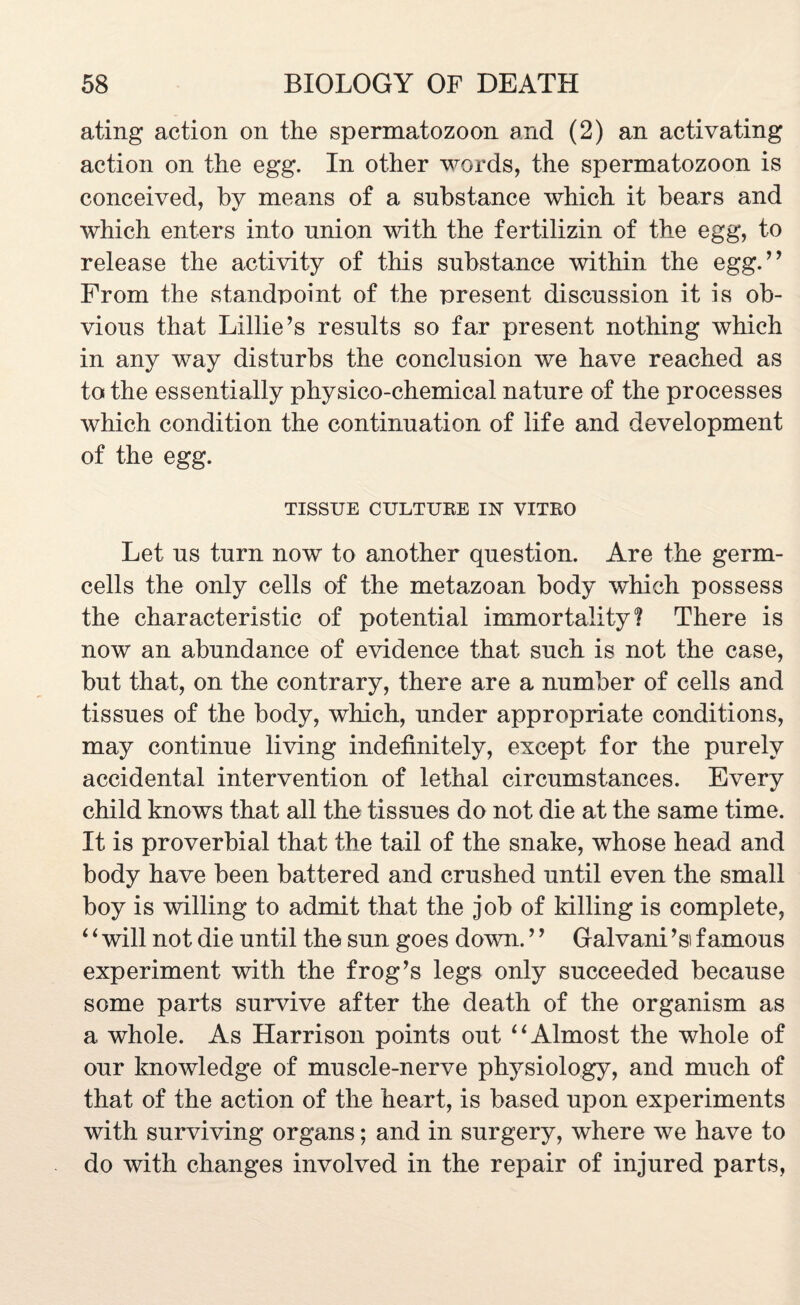 ating action on the spermatozoon and (2) an activating action on the egg. In other words, the spermatozoon is conceived, bv means of a substance which it bears and which enters into union with the fertilizin of the egg, to release the activity of this substance within the egg.” From the standpoint of the present discussion it is ob¬ vious that Lillie’s results so far present nothing which in any way disturbs the conclusion we have reached as to the essentially physico-chemical nature of the processes which condition the continuation of life and development of the egg. TISSUE CULTURE IN VITRO Let us turn now to another question. Are the germ- cells the only cells of the metazoan body which possess the characteristic of potential immortality? There is now an abundance of evidence that such is not the case, but that, on the contrary, there are a number of cells and tissues of the body, which, under appropriate conditions, may continue living indefinitely, except for the purely accidental intervention of lethal circumstances. Every child knows that all the tissues do not die at the same time. It is proverbial that the tail of the snake, whose head and body have been battered and crushed until even the small boy is willing to admit that the job of killing is complete, 6 ‘ will not die until the sun goes down. ’ ’ Galvani ’si famous experiment with the frog’s legs only succeeded because some parts survive after the death of the organism as a whole. As Harrison points out “Almost the whole of our knowledge of muscle-nerve physiology, and much of that of the action of the heart, is based upon experiments with surviving organs; and in surgery, where we have to do with changes involved in the repair of injured parts,