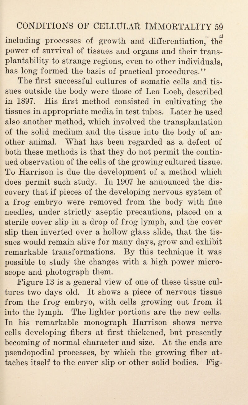 including processes of growth and differentiation, the power of survival of tissues and organs and their trans- plantability to strange regions, even to other individuals, has long formed the basis of practical procedures.” The first successful cultures of somatic cells and tis¬ sues outside the body were those of Leo Loeb, described in 1897. His first method consisted in cultivating the tissues in appropriate media in test tubes. Later he used also another method, which involved the transplantation of the solid medium and the tissue into the body of an¬ other animal. What has been regarded as a defect of both these methods is that they do not permit the contin¬ ued observation of the cells of the growing cultured tissue. To Harrison is due the development of a method which does permit such study. In 1907 he announced the dis¬ covery that if pieces of the developing nervous system of a frog embryo were removed from the body with fine needles, under strictly aseptic precautions, placed on a sterile cover slip in a drop of frog lymph, and the cover slip then inverted over a hollow glass slide, that the tis¬ sues would remain alive for many days, grow and exhibit remarkable transformations. By this technique it was possible to study the changes with a high power micro¬ scope and photograph them. Figure 13 is a general view of one of these tissue cul¬ tures two days old. It shows a piece of nervous tissue from the frog embryo, with cells growing out from it into the lymph. The lighter portions are the new cells. In his remarkable monograph Harrison shows nerve cells developing fibers at first thickened, but presently becoming of normal character and size. At the ends are pseudopodial processes, by which the growing fiber at¬ taches itself to the cover slip or other solid bodies. Fig-