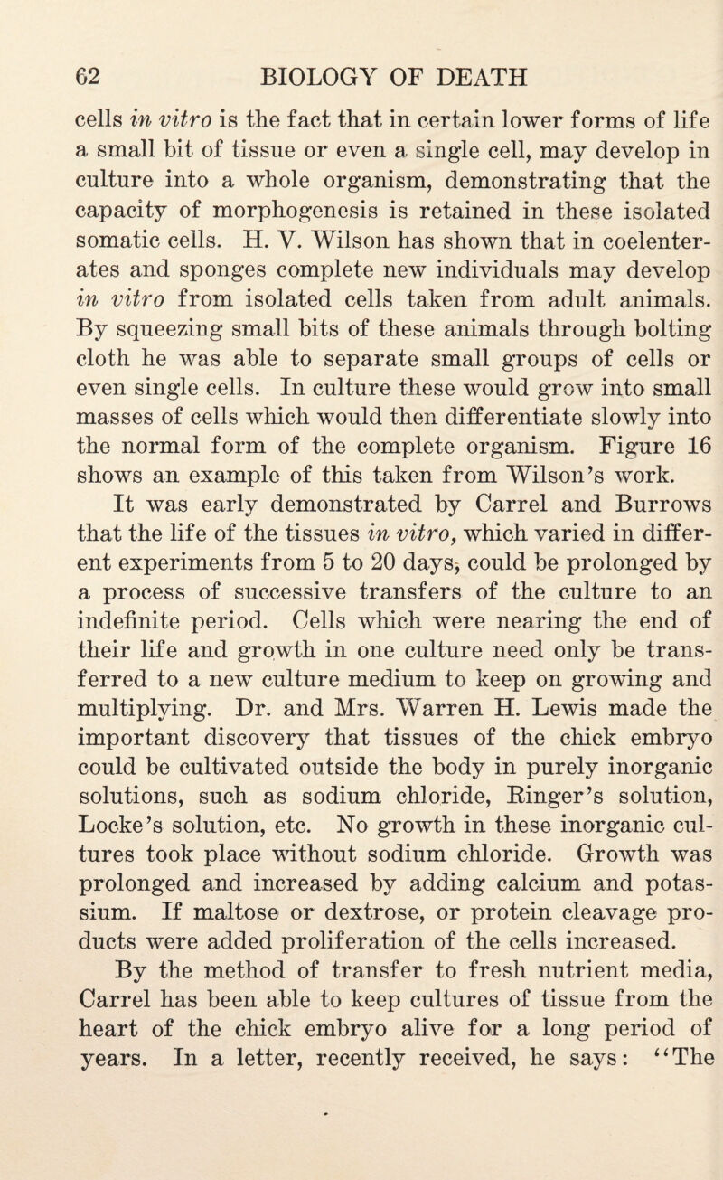 cells in vitro is the fact that in certain lower forms of life a small bit of tissue or even a single cell, may develop in culture into a whole organism, demonstrating that the capacity of morphogenesis is retained in these isolated somatic cells. H. Y. Wilson has shown that in coelenter- ates and sponges complete new individuals may develop in vitro from isolated cells taken from adult animals. By squeezing small bits of these animals through bolting cloth he was able to separate small groups of cells or even single cells. In culture these would grow into small masses of cells which would then differentiate slowly into the normal form of the complete organism. Figure 16 shows an example of this taken from Wilson’s work. It was early demonstrated by Carrel and Burrows that the life of the tissues in vitro, which varied in differ¬ ent experiments from 5 to 20 days, could be prolonged by a process of successive transfers of the culture to an indefinite period. Cells which were nearing the end of their life and growth in one culture need only be trans¬ ferred to a new culture medium to keep on growing and multiplying. Dr. and Mrs. V^arren H. Lewis made the important discovery that tissues of the chick embryo could be cultivated outside the body in purely inorganic solutions, such as sodium chloride, Ringer’s solution, Locke’s solution, etc. No growth in these inorganic cul¬ tures took place without sodium chloride. Growth was prolonged and increased by adding calcium and potas¬ sium. If maltose or dextrose, or protein cleavage pro¬ ducts were added proliferation of the cells increased. By the method of transfer to fresh nutrient media, Carrel has been able to keep cultures of tissue from the heart of the chick embryo alive for a long period of years. In a letter, recently received, he says: ‘ ‘ The