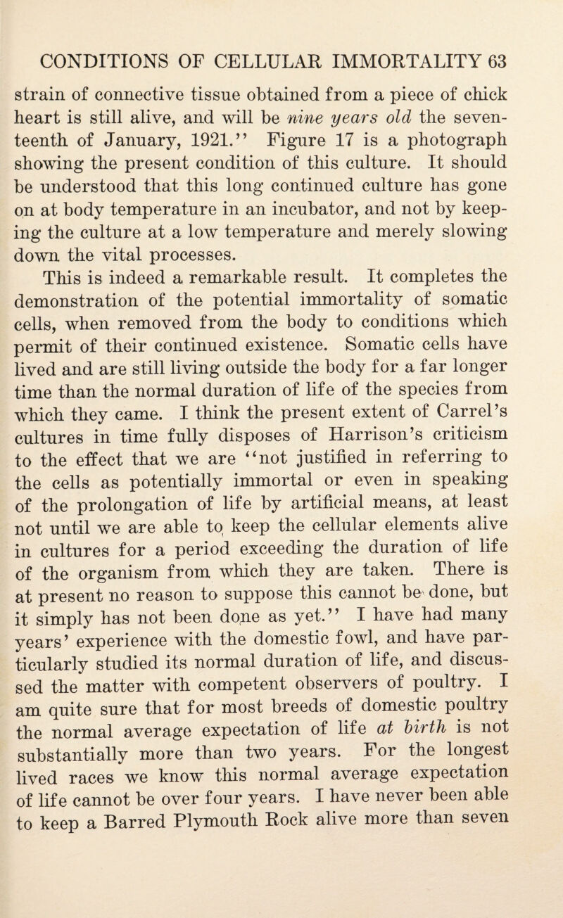 strain of connective tissue obtained from a piece of chick heart is still alive, and will be nine years old the seven¬ teenth of January, 1921.” Figure 17 is a photograph showing the present condition of this culture. It should be understood that this long continued culture has gone on at body temperature in an incubator, and not by keep¬ ing the culture at a low temperature and merely slowing down the vital processes. This is indeed a remarkable result. It completes the demonstration of the potential immortality of somatic cells, when removed from the body to conditions which permit of their continued existence. Somatic cells have lived and are still living outside the body for a far longer time than the normal duration of life of the species from which they came. I think the present extent of CarreTs cultures in time fully disposes of Harrison’s criticism to the effect that we are “not justified in referring to the cells as potentially immortal or even in speaking of the prolongation of life by artificial means, at least not until we are able to keep the cellular elements alive in cultures for a period exceeding the duration of life of the organism from which they are taken. There is at present no reason to suppose this cannot be done, but it simply has not been dope as yet.’ ’ I have had many years’ experience with the domestic fowl, and have par¬ ticularly studied its normal duration of life, and discus¬ sed the matter with competent observers of poultry. I am quite sure that for most breeds of domestic poultry the normal average expectation of life at birth is not substantially more than two years. For the longest lived races we know this normal average expectation of life cannot be over four years. I have never been able to keep a Barred Plymouth Rock alive more than seven