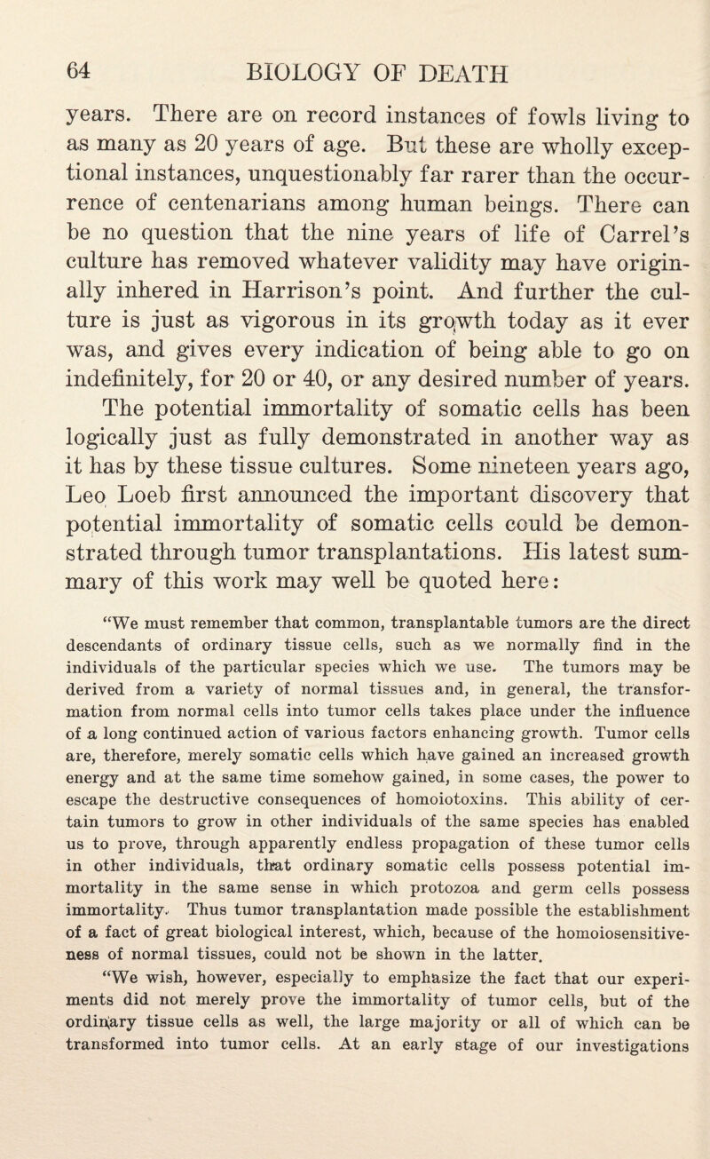 years. There are on record instances of fowls living to as many as 20 years of age. But these are wholly excep¬ tional instances, unquestionably far rarer than the occur¬ rence of centenarians among human beings. There can be no question that the nine years of life of CarrePs culture has removed whatever validity may have origin¬ ally inhered in Harrison’s point. And further the cul¬ ture is just as vigorous in its grqwth today as it ever was, and gives every indication of being able to go on indefinitely, for 20 or 40, or any desired number of years. The potential immortality of somatic cells has been logically just as fully demonstrated in another way as it has by these tissue cultures. Some nineteen years ago, Leo Loeb first announced the important discovery that potential immortality of somatic cells could be demon¬ strated through tumor transplantations. His latest sum¬ mary of this work may well be quoted here : “We must remember that common, transplantable tumors are the direct descendants of ordinary tissue cells, such as we normally find in the individuals of the particular species which we use. The tumors may be derived from a variety of normal tissues and, in general, the transfor¬ mation from normal cells into tumor cells takes place under the influence of a long continued action of various factors enhancing growth. Tumor cells are, therefore, merely somatic cells which have gained an increased growth energy and at the same time somehow gained, in some cases, the power to escape the destructive consequences of homoiotoxins. This ability of cer¬ tain tumors to grow in other individuals of the same species has enabled us to prove, through apparently endless propagation of these tumor cells in other individuals, that ordinary somatic cells possess potential im¬ mortality in the same sense in which protozoa and germ cells possess immortality. Thus tumor transplantation made possible the establishment of a fact of great biological interest, which, because of the homoiosensitive- ness of normal tissues, could not be shown in the latter. “We wish, however, especially to emphasize the fact that our experi¬ ments did not merely prove the immortality of tumor cells, but of the ordinary tissue cells as well, the large majority or all of which can be transformed into tumor cells. At an early stage of our investigations