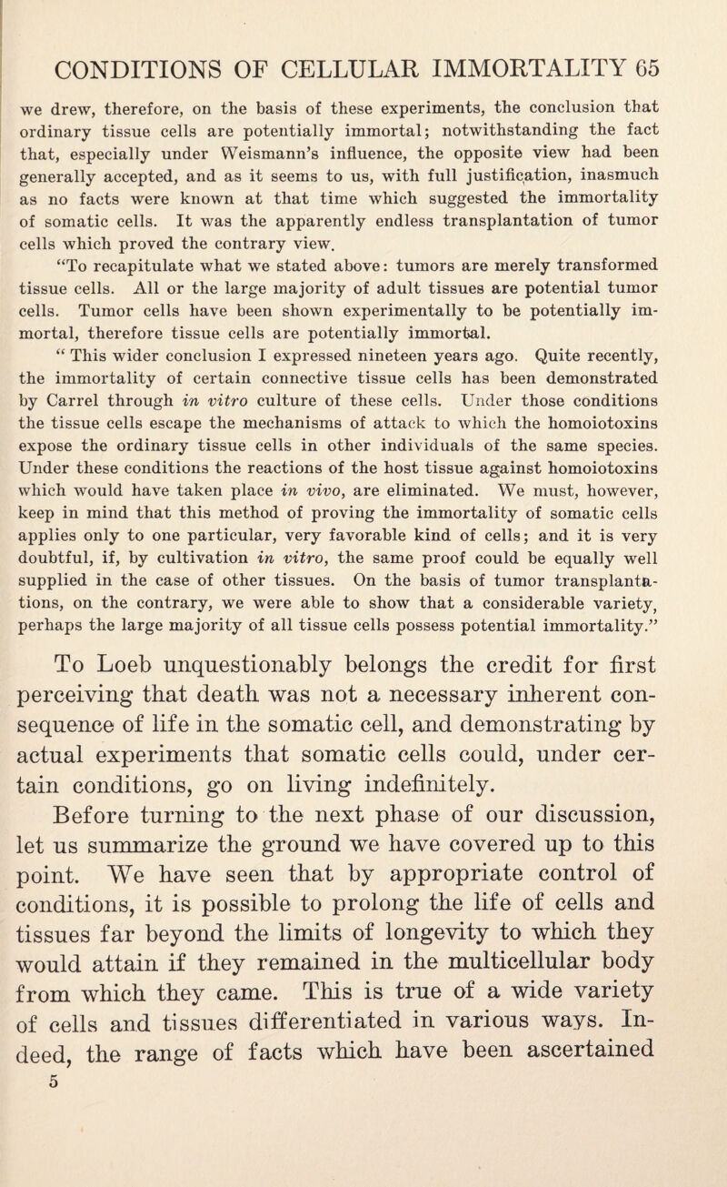 we drew, therefore, on the basis of these experiments, the conclusion that ordinary tissue cells are potentially immortal; notwithstanding the fact that, especially under Weismann’s influence, the opposite view had been generally accepted, and as it seems to us, with full justification, inasmuch as no facts were known at that time which suggested the immortality of somatic cells. It was the apparently endless transplantation of tumor cells which proved the contrary view. “To recapitulate what we stated above: tumors are merely transformed tissue cells. All or the large majority of adult tissues are potential tumor cells. Tumor cells have been shown experimentally to be potentially im¬ mortal, therefore tissue cells are potentially immortal. “ This wider conclusion I expressed nineteen years ago. Quite recently, the immortality of certain connective tissue cells has been demonstrated by Carrel through in vitro culture of these cells. Under those conditions the tissue cells escape the mechanisms of attack to which the homoiotoxins expose the ordinary tissue cells in other individuals of the same species. Under these conditions the reactions of the host tissue against homoiotoxins which would have taken place in vivo, are eliminated. We must, however, keep in mind that this method of proving the immortality of somatic cells applies only to one particular, very favorable kind of cells; and it is very doubtful, if, by cultivation in vitro, the same proof could be equally well supplied in the case of other tissues. On the basis of tumor transplanta¬ tions, on the contrary, we were able to show that a considerable variety, perhaps the large majority of all tissue cells possess potential immortality.” To Loeb unquestionably belongs the credit for first perceiving that death was not a necessary inherent con¬ sequence of life in the somatic cell, and demonstrating by actual experiments that somatic cells could, under cer¬ tain conditions, go on living indefinitely. Before turning to the next phase of our discussion, let us summarize the ground we have covered up to this point. We have seen that by appropriate control of conditions, it is possible to prolong the life of cells and tissues far beyond the limits of longevity to which they would attain if they remained in the multicellular body from which they came. This is true of a wide variety of cells and tissues differentiated in various ways. In¬ deed, the range of facts which have been ascertained 5