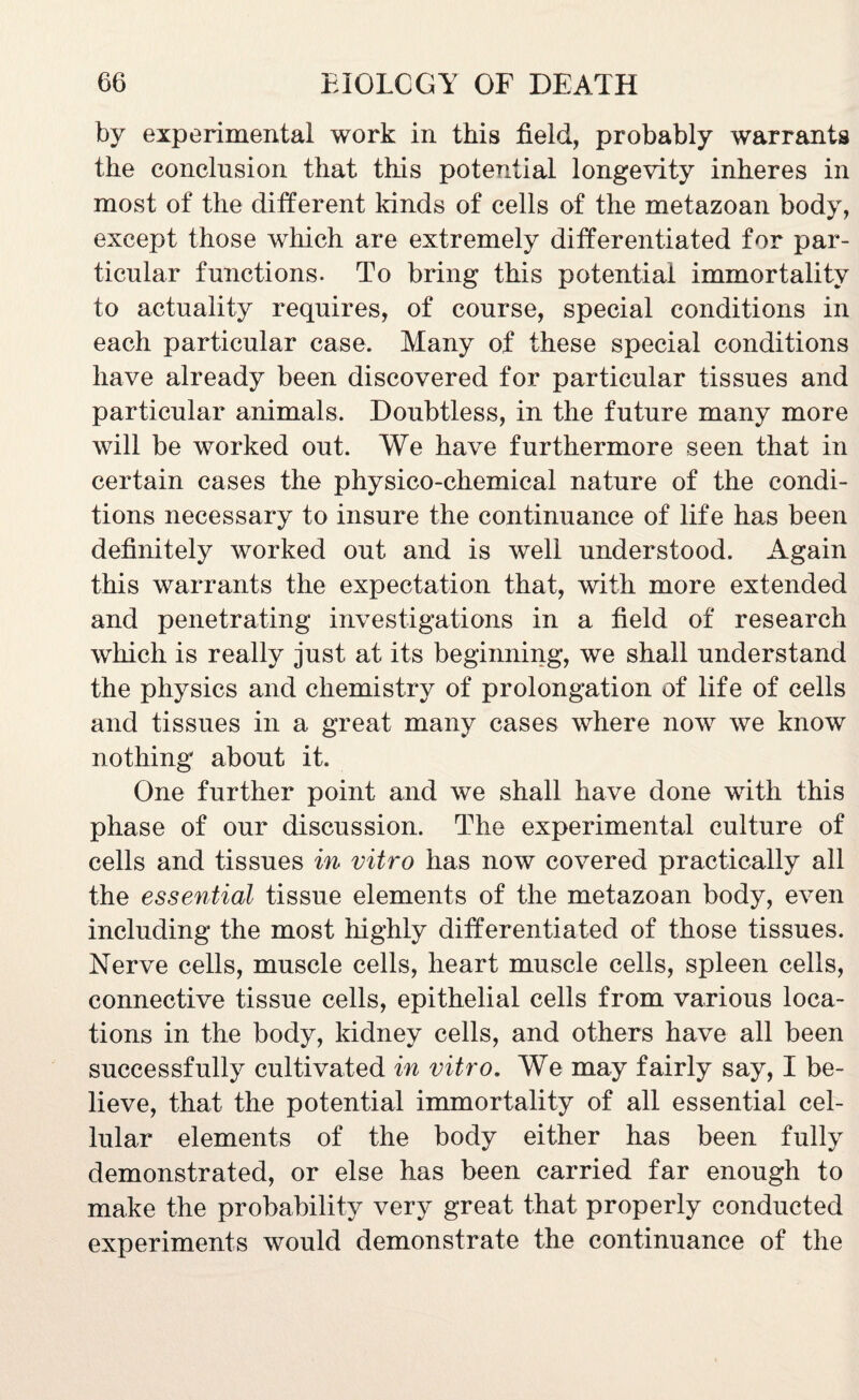 by experimental work in this field, probably warrants the conclusion that this potential longevity inheres in most of the different kinds of cells of the metazoan body, except those which are extremely differentiated for par¬ ticular functions. To bring this potential immortality to actuality requires, of course, special conditions in each particular case. Many of these special conditions have already been discovered for particular tissues and particular animals. Doubtless, in the future many more will be worked out. We have furthermore seen that in certain cases the physico-chemical nature of the condi¬ tions necessary to insure the continuance of life has been definitely worked out and is well understood. Again this warrants the expectation that, with more extended and penetrating investigations in a field of research which is really just at its beginning, we shall understand the physics and chemistry of prolongation of life of cells and tissues in a great many cases where now we know nothing about it. One further point and we shall have done with this phase of our discussion. The experimental culture of cells and tissues in vitro has now covered practically all the essential tissue elements of the metazoan body, even including the most highly differentiated of those tissues. Nerve cells, muscle cells, heart muscle cells, spleen cells, connective tissue cells, epithelial cells from various loca¬ tions in the body, kidney cells, and others have all been successfully cultivated in vitro. We may fairly say, I be¬ lieve, that the potential immortality of all essential cel¬ lular elements of the body either has been fully demonstrated, or else has been carried far enough to make the probability very great that properly conducted experiments would demonstrate the continuance of the