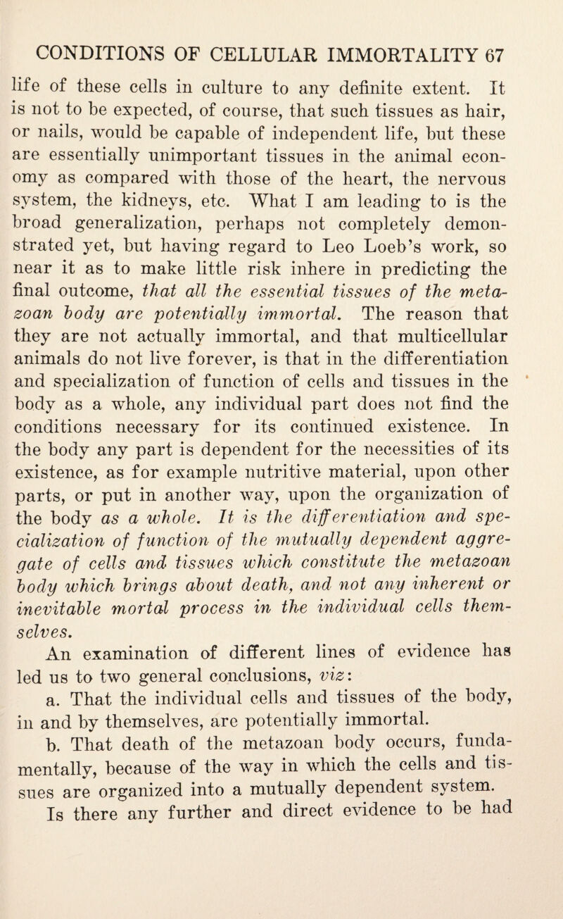 life of these cells in culture to any definite extent. It is not to be expected, of course, that such tissues as hair, or nails, would be capable of independent life, but these are essentially unimportant tissues in the animal econ¬ omy as compared with those of the heart, the nervous system, the kidneys, etc. What I am leading to is the broad generalization, perhaps not completely demon¬ strated yet, but having regard to Leo Loeb’s work, so near it as to make little risk inhere in predicting the final outcome, that all the essential tissues of the meta¬ zoan body are potentially immortal. The reason that they are not actually immortal, and that multicellular animals do not live forever, is that in the differentiation and specialization of function of cells and tissues in the body as a whole, any individual part does not find the conditions necessary for its continued existence. In the body any part is dependent for the necessities of its existence, as for example nutritive material, upon other parts, or put in another way, upon the organization of the body as a whole. It is the differentiation and spe¬ cialization of function of the mutually dependent aggre¬ gate of cells and tissues which constitute the metazoan body ivhich brings about death, and not any inherent or inevitable mortal process in the individual cells them¬ selves. An examination of different lines of evidence has led us to two general conclusions, viz: a. That the individual cells and tissues of the body, in and by themselves, are potentially immortal. b. That death of the metazoan body occurs, funda¬ mentally, because of the way in which the cells and tis¬ sues are organized into a mutually dependent system. Is there any further and direct evidence to be had