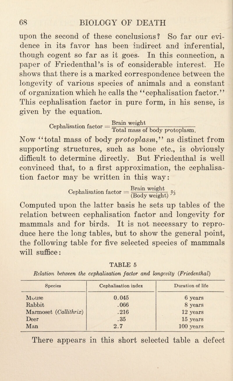 upon the second of these conclusions? So far our evi¬ dence in its favor has been indirect and inferential, though cogent so far as it goes. In this connection, a paper of FriedenthaPs is of considerable interest. He shows that there is a marked correspondence between the longevity of various species of animals and a constant of organization which he calls the “cephalisation factor.’* This cephalisation factor in pure form, in his sense, is given by the equation. Cephalisation factor = Brain weight Total mass of body protoplasm. Now “total mass of body protoplasmas distinct from supporting structures, such as bone etc., is obviously difficult to determine directly. But Friedenthal is well convinced that, to a first approximation, the cephalisa¬ tion factor may be written in this way: Cephalisation factor = Brain weight (Body weight) % Computed upon the latter basis he sets up tables of the relation between cephalisation factor and longevity for mammals and for birds. It is not necessary to repro¬ duce here the long tables, but to show the general point, the following table for five selected species of mammals will suffice: TABLE 5 Relation between the cephalisation factor and longevity (Friedenthal) Species Cephalisation index Duration of life Muuse 0.045 6 years Rabbit .066 8 years Marmoset (Callithrix) .216 12 years Deer .35 15 years Man 2.7 100 years There appears in this short selected table a defect