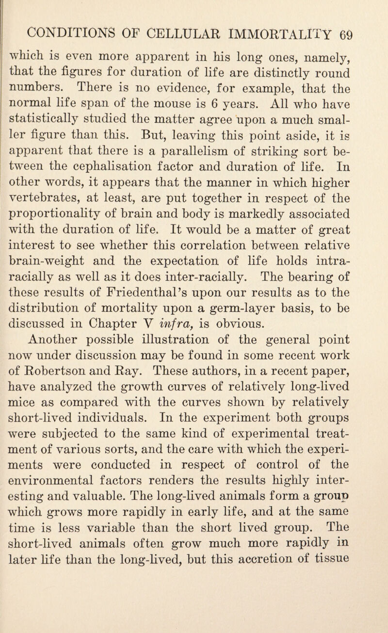 which is even more apparent in his long ones, namely, that the figures for duration of life are distinctly round numbers. There is no evidence, for example, that the normal life span of the mouse is 6 years. All who have statistically studied the matter agree upon a much smal¬ ler figure than this. But, leaving this point aside, it is apparent that there is a parallelism of striking sort be¬ tween the cephalisation factor and duration of life. In other words, it appears that the manner in which higher vertebrates, at least, are put together in respect of the proportionality of brain and body is markedly associated with the duration of life. It would be a matter of great interest to see whether this correlation between relative brain-weight and the expectation of life holds intra- racially as well as it does inter-racially. The bearing of these results of FriedenthaPs upon our results as to the distribution of mortality upon a germ-layer basis, to be discussed in Chapter V infra, is obvious. Another possible illustration of the general point now under discussion may be found in some recent work of Robertson and Ray. These authors, in a recent paper, have analyzed the growth curves of relatively long-lived mice as compared with the curves shown by relatively short-lived individuals. In the experiment both groups were subjected to the same kind of experimental treat¬ ment of various sorts, and the care with which the experi¬ ments were conducted in respect of control of the environmental factors renders the results highly inter¬ esting and valuable. The long-lived animals form a group which grows more rapidly in early life, and at the same time is less variable than the short lived group. The short-lived animals often grow much more rapidly in later life than the long-lived, but this accretion of tissue