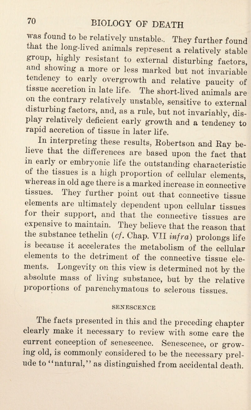 was found to be relatively unstable.. They further found that the long-lived animals represent a relatively stable group, highly resistant to external disturbing factors, and showing a more or less marked but not invariable tendency to early overgrowth and relative paucity of tissue accretion in late life. The short-lived animals are on the contrary relatively unstable, sensitive to external disturbing factors, and, as a rule, but not invariably, dis¬ play relatively deficient early growth and a tendency to rapid accretion of tissue in later life. In interpreting these results, Hobertson and Hay be¬ lieve that the differences are based upon the fact that in early or embryonic life the outstanding characteristic of the tissues is a high proportion of cellular elements, whereas in old age there is a marked increase in connective tissues. They further point out That connective tissue elements aie ultimately dependent upon cellular tissues foi theii suppoit, and that the connective tissues are expensive to maintain. They believe that the reason that the substance tethelin (cj. Chap. VTI infra') prolongs life is because it accelerates the metabolism of the cellular elements to the detriment of the connective tissue ele¬ ments. Longevity on this view is determined not by the absolute mass of living substance, but by the relative proportions of parenchymatous to sclerous tissues. SENESCENCE The facts presented in this and the preceding chapter clearly make it necessary to review with some care the current conception of senescence. Senescence, or grow- ing old, is commonly considered to be the necessary prel¬ ude to “natural,” as distinguished from accidental death.