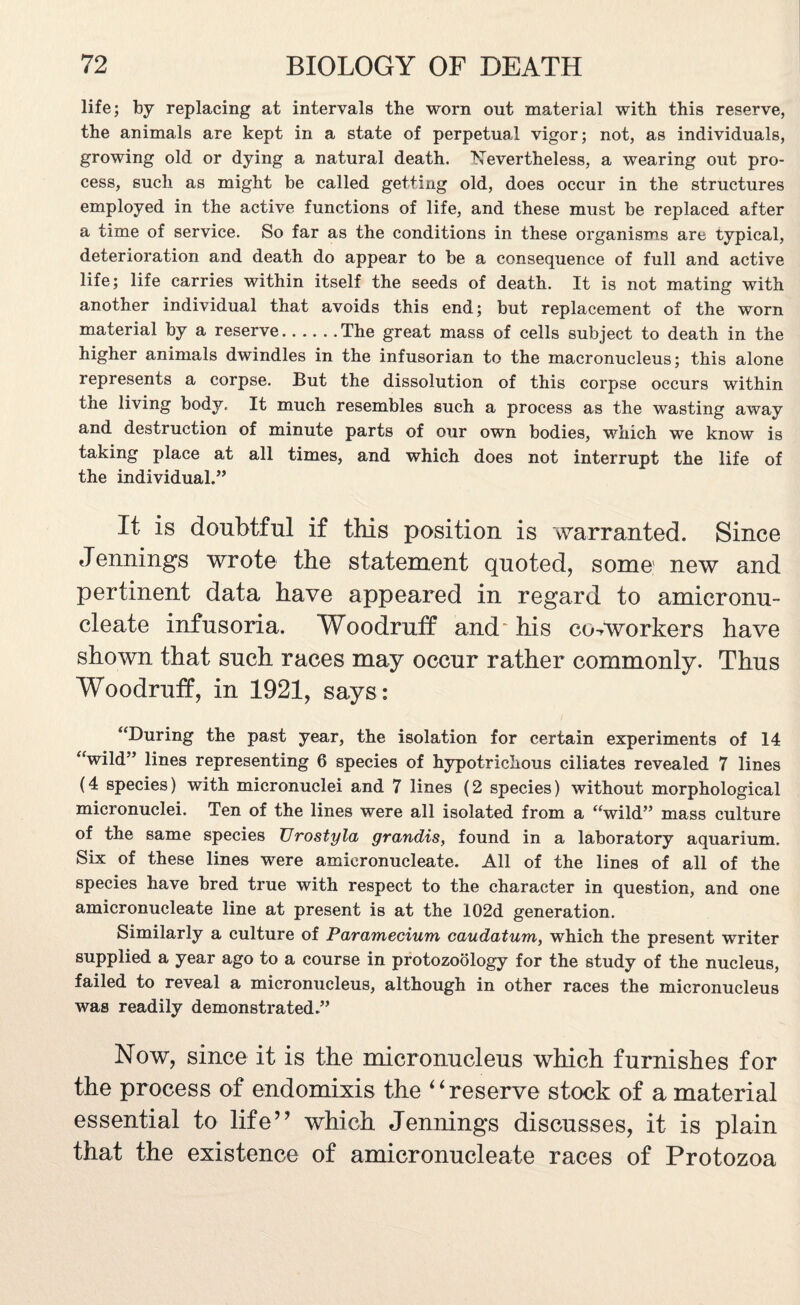 life; by replacing at intervals the worn out material with this reserve, the animals are kept in a state of perpetual vigor; not, as individuals, growing old or dying a natural death. Nevertheless, a wearing out pro¬ cess, such as might be called getting old, does occur in the structures employed in the active functions of life, and these must be replaced after a time of service. So far as the conditions in these organisms are typical, deterioration and death do appear to be a consequence of full and active life; life carries within itself the seeds of death. It is not mating with another individual that avoids this end; but replacement of the worn material by a reserve.The great mass of cells subject to death in the higher animals dwindles in the infusorian to the macronucleus; this alone represents a corpse. But the dissolution of this corpse occurs within the living body. It much resembles such a process as the wasting away and destruction of minute parts of our own bodies, which we know is taking place at all times, and which does not interrupt the life of the individual.” It is doubtful if this position is warranted. Since Jennings wrote the statement quoted, some new and pertinent data have appeared in regard to amicronu- cleate infusoria. Woodruff and^ his co-workers have shown that such races may occur rather commonly. Thus Woodruff, in 1921, says: “During the past year, the isolation for certain experiments of 14 “wild” lines representing 6 species of hypotrichous ciliates revealed 7 lines (4 species) with micronuclei and 7 lines (2 species) without morphological micronuclei. Ten of the lines were all isolated from a “wild” mass culture of the same species Urostyla grandis, found in a laboratory aquarium. Six of these lines were amicronucleate. All of the lines of all of the species have bred true with respect to the character in question, and one amicronucleate line at present is at the I02d generation. Similarly a culture of Paramecium caudatum, which the present writer supplied a year ago to a course in protozoology for the study of the nucleus, failed to reveal a micronucleus, although in other races the micronucleus was readily demonstrated.” Now, since it is the micronucleus which furnishes for the process of endomixis the “ reserve stock of a material essential to life” which Jennings discusses, it is plain that the existence of amicronucleate races of Protozoa