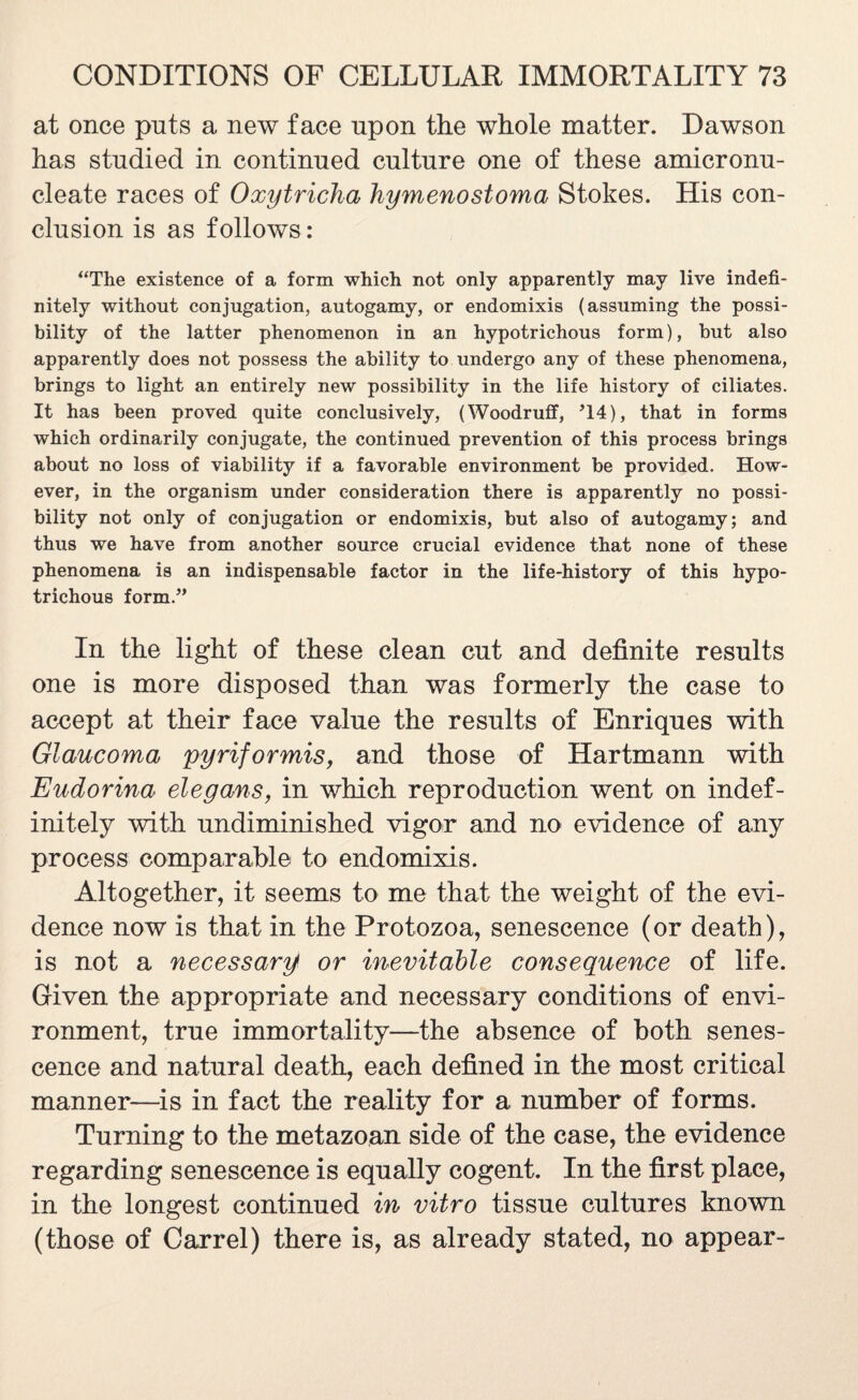 at once puts a new face upon the whole matter. Dawson has studied in continued culture one of these amicronu- cleate races of Oxytricha Jiymenostoma Stokes. His con¬ clusion is as follows: “The existence of a form which not only apparently may live indefi¬ nitely without conjugation, autogamy, or endomixis (assuming the possi¬ bility of the latter phenomenon in an hypotrichous form), but also apparently does not possess the ability to undergo any of these phenomena, brings to light an entirely new possibility in the life history of ciliates. It has been proved quite conclusively, (Woodruff, U4), that in forms which ordinarily conjugate, the continued prevention of this process brings about no loss of viability if a favorable environment be provided. How¬ ever, in the organism under consideration there is apparently no possi¬ bility not only of conjugation or endomixis, but also of autogamy; and thus we have from another source crucial evidence that none of these phenomena is an indispensable factor in the life-history of this hypo¬ trichous form.” In the light of these clean cut and definite results one is more disposed than was formerly the case to accept at their face value the results of Enriques with Glaucoma pyriformis, and those of Hartmann with Eudorina elegans, in which reproduction went on indef¬ initely with undiminished vigor and no evidence of any process comp arable to endomixis. Altogether, it seems to me that the weight of the evi¬ dence now is that in the Protozoa, senescence (or death), is not a necessary or inevitable consequence of life. Given the appropriate and necessary conditions of envi¬ ronment, true immortality—the absence of both senes¬ cence and natural death, each defined in the most critical manner—is in fact the reality for a number of forms. Turning to the metazoan side of the case, the evidence regarding senescence is equally cogent. In the first place, in the longest continued in vitro tissue cultures known (those of Carrel) there is, as already stated, no appear-