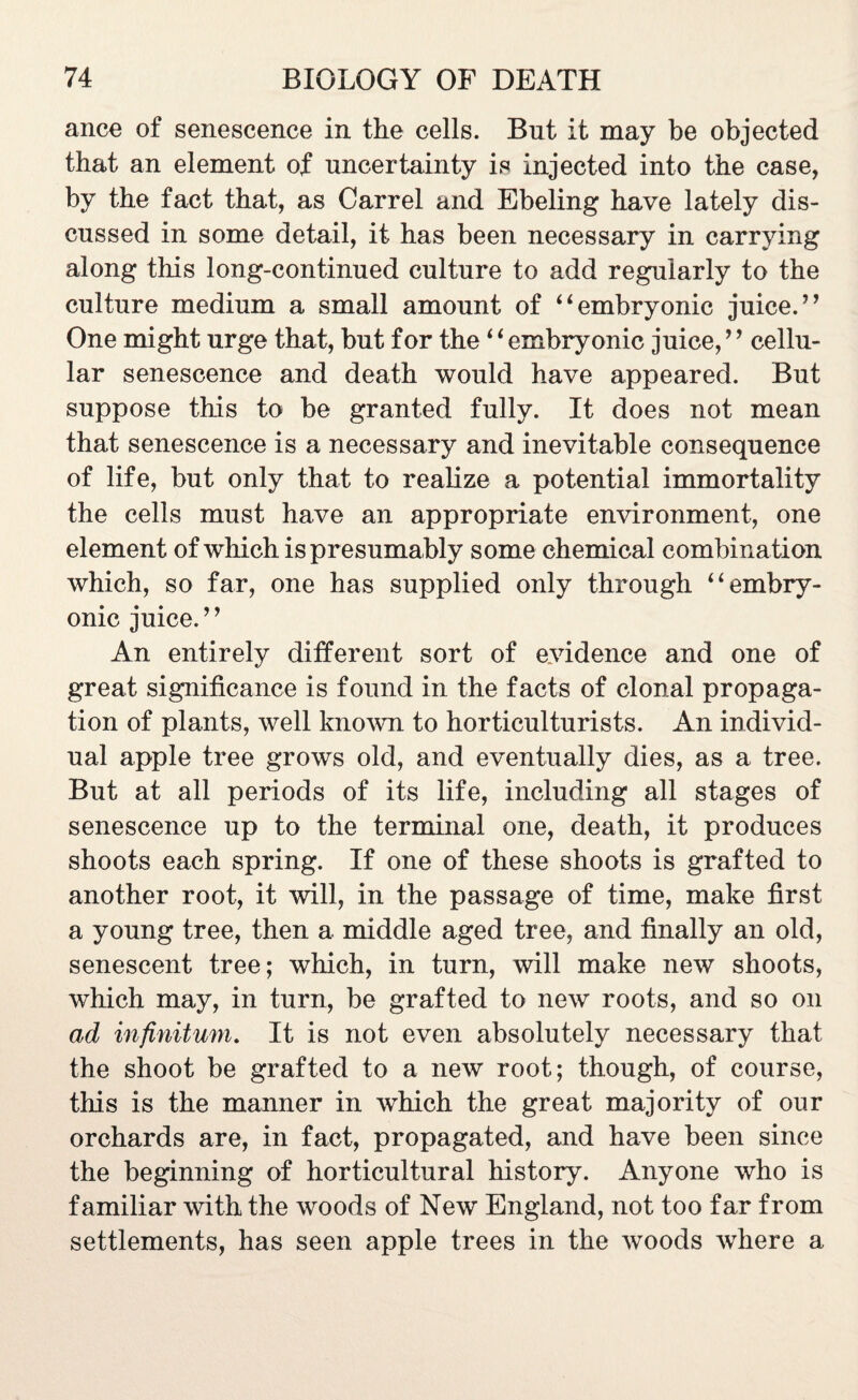 ance of senescence in the cells. But it may be objected that an element of uncertainty is injected into the case, by the fact that, as Carrel and Ebeling have lately dis¬ cussed in some detail, it has been necessary in carrying along this long-continued culture to add regularly to the culture medium a small amount of “embryonic juice.” One might urge that, but for the ‘ ‘ embryonic juice, *’ cellu¬ lar senescence and death would have appeared. But suppose this to be granted fully. It does not mean that senescence is a necessary and inevitable consequence of life, but only that to realize a potential immortality the cells must have an appropriate environment, one element of which is presumably some chemical combination which, so far, one has supplied only through “embry¬ onic juice. ’ ’ An entirely different sort of evidence and one of great significance is found in the facts of clonal propaga¬ tion of plants, well known to horticulturists. An individ¬ ual apple tree grows old, and eventually dies, as a tree. But at all periods of its life, including all stages of senescence up to the terminal one, death, it produces shoots each spring. If one of these shoots is grafted to another root, it will, in the passage of time, make first a young tree, then a middle aged tree, and finally an old, senescent tree; which, in turn, will make new shoots, which may, in turn, be grafted to new roots, and so on ad infinitum. It is not even absolutely necessary that the shoot be grafted to a new root; though, of course, this is the manner in which the great majority of our orchards are, in fact, propagated, and have been since the beginning of horticultural history. Anyone who is familiar with the woods of New England, not too far from settlements, has seen apple trees in the woods where a