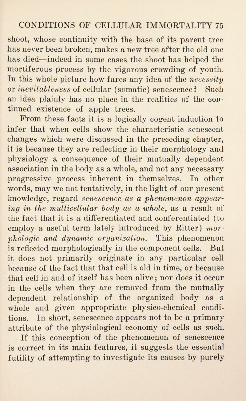 shoot, whose continuity with the base of its parent tree has never been broken, makes a new tree after the old one has died—indeed in some cases the shoot has helped the mortiferous process by the vigorous crowding of youth. In this whole picture how fares any idea of the necessity or inevitableness of cellular (somatic) senescence! Such an idea plainly has no place in the realities of the con ¬ tinued existence of apple trees. From these facts it is a logically cogent induction to infer that when cells show the characteristic senescent changes which were discussed in the preceding chapter, it is because they are reflecting in their morphology and physiology a consequence of their mutually dependent association in the body as a whole, and not any necessary progressive process inherent in themselves. In other words, may we not tentatively, in the light of our present knowledge, regard senescence as a phenomenon appear¬ ing in the multicellular body as a whole, as a result of the fact that it is a differentiated and conferentiated (to employ a useful term lately introduced by Ritter) mor¬ phologic and dynamic organization. This phenomenon is reflected morphologically in the component cells. Rut it does not primarily originate in any particular cell because of the fact that that cell is old in time, or because that cell in and of itself has been alive; nor does it occur in the cells when they are removed from the mutually dependent relationship of the organized body as a whole and given appropriate physico-chemical condi¬ tions. In short, senescence appears not to be a primary attribute of the physiological economy of cells as such. If this conception of the phenomenon of senescence is correct in its main features, it suggests the essential futility of attempting to investigate its causes by purely
