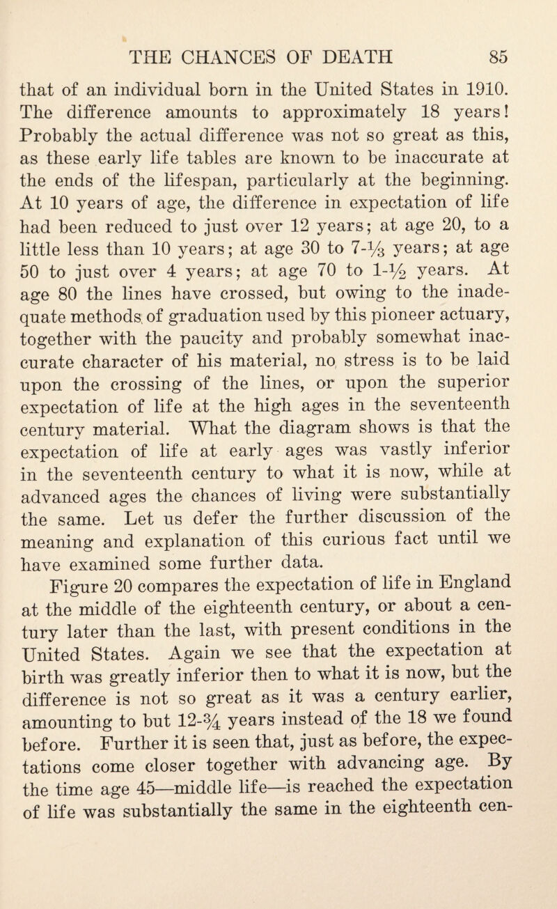 that of an individual born in the United States in 1910. The difference amounts to approximately 18 years! Probably the actual difference was not so great as this, as these early life tables are known to be inaccurate at the ends of the lifespan, particularly at the beginning. At 10 years of age, the difference in expectation of life had been reduced to just over 12 years; at age 20, to a little less than 10 years; at age 30 to 7-% years; at age 50 to just over 4 years; at age 70 to 1 -% years. At age 80 the lines have crossed, but owing to the inade¬ quate methods; of graduation used by this pioneer actuary, together with the paucity and probably somewhat inac¬ curate character of his material, no, stress is to be laid upon the crossing of the lines, or upon the superior expectation of life at the high ages in the seventeenth century material. What the diagram shows is that the expectation of life at early ages was vastly inferior in the seventeenth century to what it is now, while at advanced ages the chances of living were substantially the same. Let us defer the further discussion of the meaning and explanation of this curious fact until we have examined some further data. Figure 20 compares the expectation of life in England at the middle of the eighteenth century, or about a cen¬ tury later than the last, with present conditions in the United States. Again we see that the expectation at birth was greatly inferior then to what it is now, but the difference is not so great as it was a century earlier, amounting to but 12-% years instead of the 18 we found before. Further it is seen that, just as before, the expec¬ tations come closer together with advancing age. By the time age 45—middle life—is reached the expectation of life was substantially the same in the eighteenth cen-