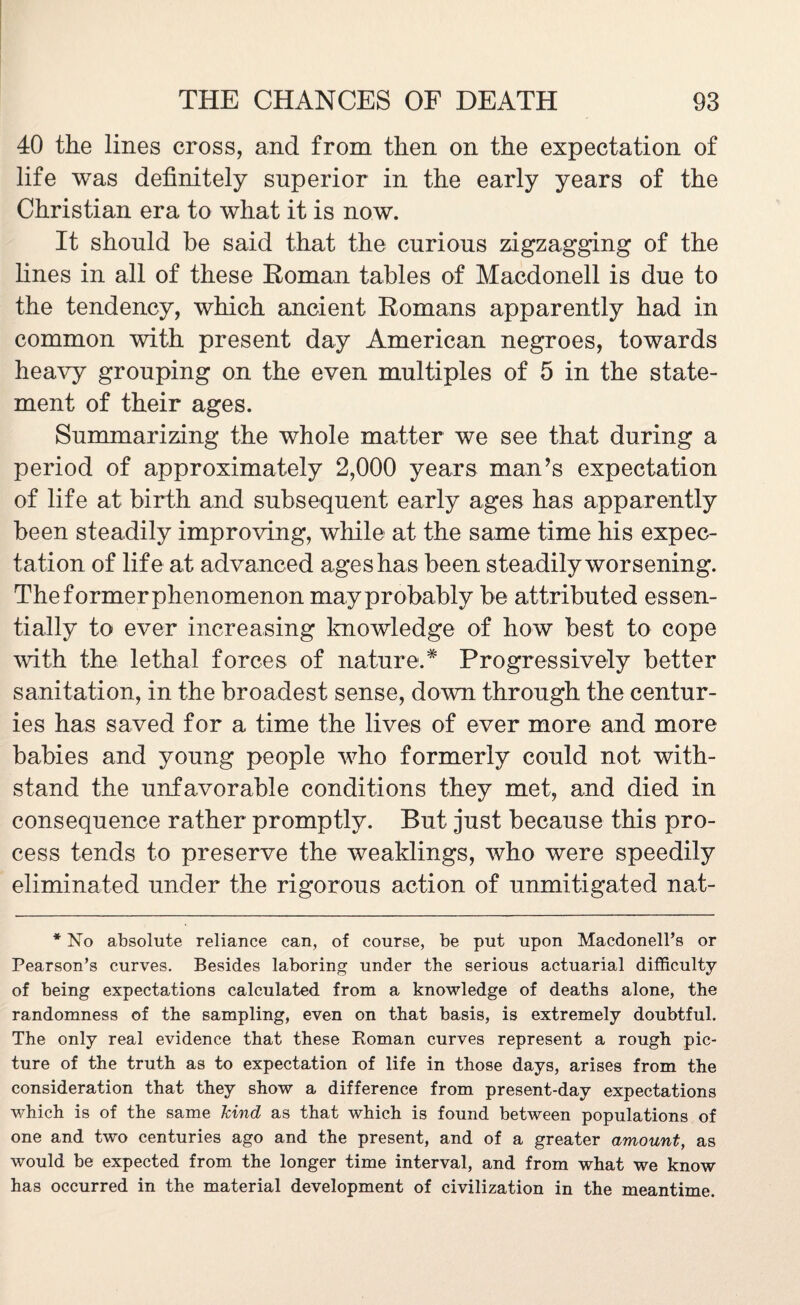 40 the lines cross, and from then on the expectation of life was definitely superior in the early years of the Christian era to what it is now. It should be said that the curious zigzagging of the fines in all of these Roman tables of Macdonell is due to the tendency, which ancient Romans apparently had in common with present day American negroes, towards heavy grouping on the even multiples of 5 in the state¬ ment of their ages. Summarizing the whole matter we see that during a period of approximately 2,000 years man’s expectation of fife at birth and subsequent early ages has apparently been steadily improving, while at the same time his expec¬ tation of life at advanced ages has been steadily worsening. Theformerphenomenon may probably be attributed essen¬ tially to ever increasing knowledge of how best to cope with the lethal forces of nature.* Progressively better sanitation, in the broadest sense, down through the centur¬ ies has saved for a time the lives of ever more and more babies and young people who formerly could not with¬ stand the unfavorable conditions they met, and died in consequence rather promptly. But just because this pro¬ cess tends to preserve the weaklings, who were speedily eliminated under the rigorous action of unmitigated nat- * No absolute reliance can, of course, be put upon Macdonell’s or Pearson’s curves. Besides laboring under the serious actuarial difficulty of being expectations calculated from a knowledge of deaths alone, the randomness of the sampling, even on that basis, is extremely doubtful. The only real evidence that these Roman curves represent a rough pic¬ ture of the truth as to expectation of life in those days, arises from the consideration that they show a difference from present-day expectations which is of the same kind as that which is found between populations of one and two centuries ago and the present, and of a greater amount, as would be expected from the longer time interval, and from what we know has occurred in the material development of civilization in the meantime.