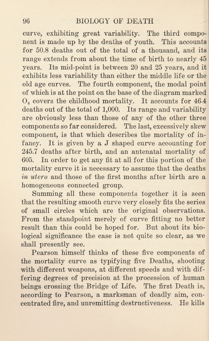 curve, exhibiting great variability,, The third compo¬ nent is made up by the deaths of youth. This accounts for 50.8 deaths out of the total of a thousand, and its range extends from about the time of birth to nearly 45 years. Its mid-point is between 20 and 25 years, and it exhibits less variability than either the middle life or the old age curves. The fourth component, the modal point of which is at the point on the base of the diagram marked 04 covers the childhood mortality. It accounts for 46.4 deaths out of the total of 1,000. Its range and variability are obviously less than those of any of the other three components so far considered. The last, excessively skew component, is that which describes the mortality of in¬ fancy. It is given by a J shaped curve accounting for 245.7 deaths after birth, and an antenatal mortality of 605. In order to get any tit at all for this portion of the mortality curve it is necessary to assume that the deaths in utero and those of the first months after birth are a homogeneous connected group. Summing all these components together it is seen that the resulting smooth curve very closely fits the series of small circles which are the original observations. From the standpoint merely of curve fitting no better result than this could be hoped for. But about its bio¬ logical significance the case is not quite so clear, as we shall presently see. Pearson himself thinks of these five components of the mortality curve as typifying five Deaths, shooting with different weapons, at different speeds and with dif¬ fering degrees of precision at the procession of human beings crossing the Bridge of Life. The first Death is, according to Pearson, a marksman of deadly aim, con¬ centrated fire, and unremitting destructiveness. He kills