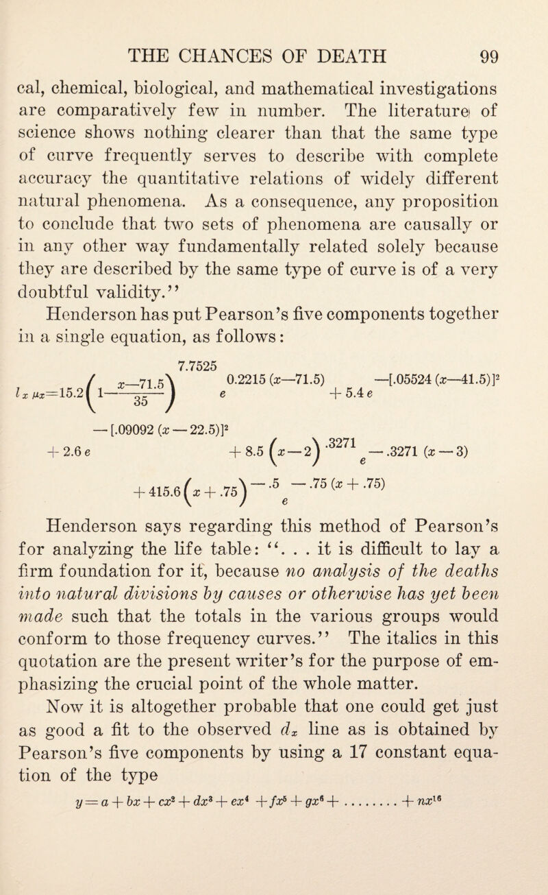 cal, chemical, biological, and mathematical investigations are comparatively few in number. The literature! of science shows nothing clearer than that the same type of curve frequently serves to describe with complete accuracy the quantitative relations of widely different natural phenomena. As a consequence, any proposition to conclude that two sets of phenomena are causally or in any other way fundamentally related solely because they are described by the same type of curve is of a very doubtful validity. ’ ’ Henderson has put Pearson’s five components together in a single equation, as follows: 7.7525 0.2215 (z—71.5) —[.05524 —41.5)]2 e + 5.4 e —• [.09092 (x — 22.5)]2 4- 2.6 e + 8.5 (x — 2^ 3271 g — .3271 {x — 3) + 415.6 (* + .75)'-^-.75(z + .75) Henderson says regarding this method of Pearson’s for analyzing the life table: . . it is difficult to lay a firm foundation for it, because no analysis of the deaths into natural divisions by causes or otherwise has yet been made such that the totals in the various groups would conform to those frequency curves.” The italics in this quotation are the present writer’s for the purpose of em¬ phasizing the crucial point of the whole matter. Now it is altogether probable that one could get just as good a fit to the observed dx line as is obtained by Pearson’s five components by using a 17 constant equa¬ tion of the type y = a bx -f- cx2 + dx3 -f- ex4 +/x6 4- gx6 +.4- nx16 l x Mx—15 2( x—71.5 35