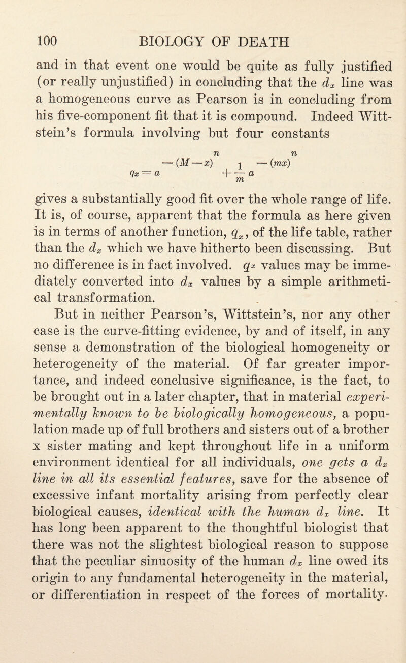 and in that event one wonld be quite as fully justified (or really unjustified) in concluding that the dx line was a homogeneous curve as Pearson is in concluding from his five-component fit that it is compound. Indeed Witt- stein’s formula involving but four constants n n — (M — x) | — (jnx) Qx —= CL -}- '— (1 m gives a substantially good fit over the whole range of life. It is, of course, apparent that the formula as here given is in terms of another function, qx, of the life table, rather than the dx which we have hitherto been discussing. But no difference is in fact involved, qx values may be imme¬ diately converted into dx values by a simple arithmeti¬ cal transformation. But in neither Pearson’s, Wittstein’s, nor any other case is the curve-fitting evidence, by and of itself, in any sense a demonstration of the biological homogeneity or heterogeneity of the material. Of far greater impor¬ tance, and indeed conclusive significance, is the fact, to be brought out in a later chapter, that in material experi¬ mentally known to he biologically homogeneous, a popu¬ lation made up of full brothers and sisters out of a brother x sister mating and kept throughout life in a uniform environment identical for all individuals, one gets a dx line in all its essential features, save for the absence of excessive infant mortality arising from perfectly clear biological causes, identical with the human dx line. It has long been apparent to the thoughtful biologist that there was not the slightest biological reason to suppose that the peculiar sinuosity of the human dx line owed its origin to any fundamental heterogeneity in the material, or differentiation in respect of the forces of mortality.