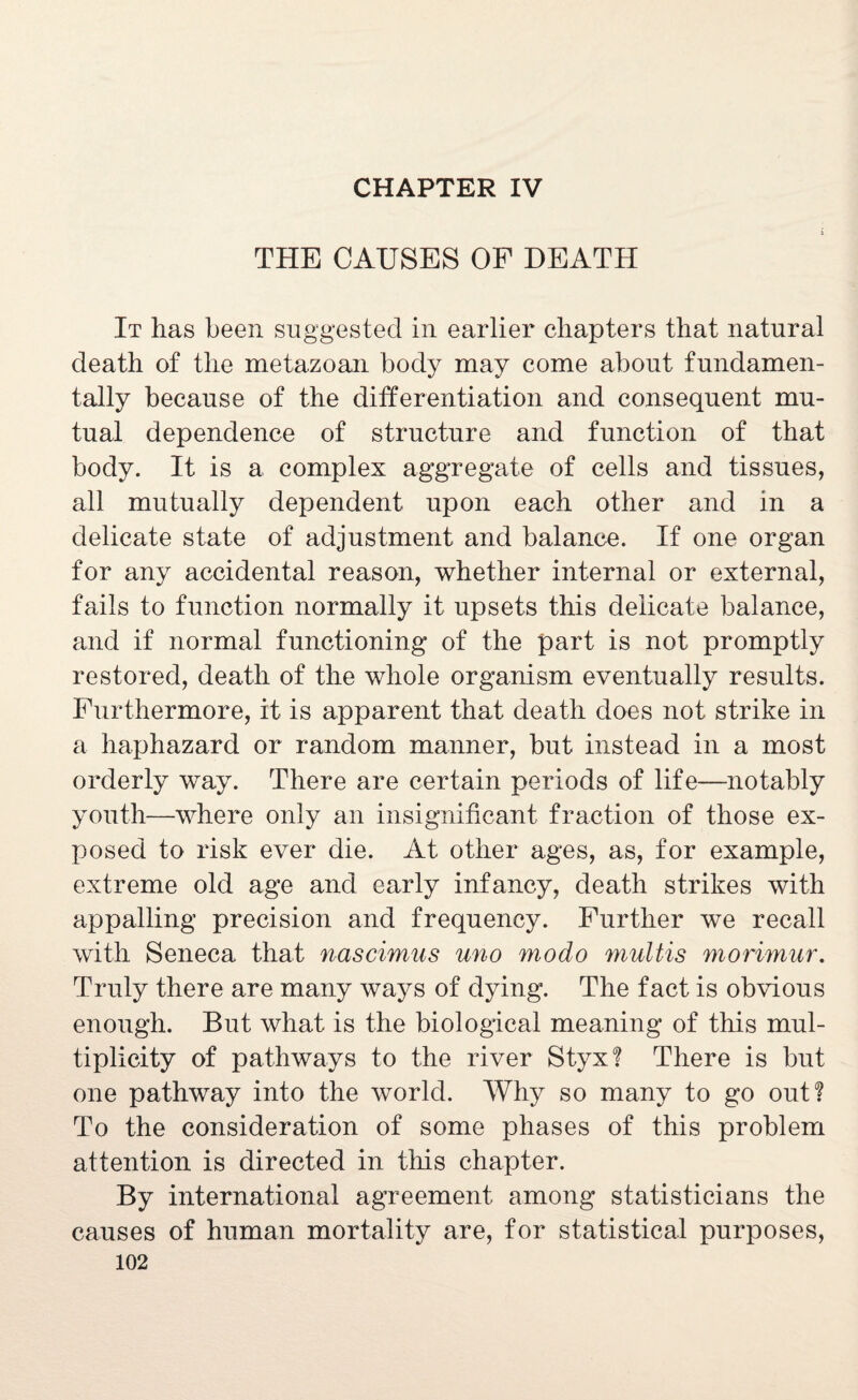 CHAPTER IV THE CAUSES OF DEATH It has been suggested in earlier chapters that natural death of the metazoan body may come about fundamen¬ tally because of the differentiation and consequent mu¬ tual dependence of structure and function of that body. It is a complex aggregate of cells and tissues, all mutually dependent upon each other and in a delicate state of adjustment and balance. If one organ for any accidental reason, whether internal or external, fails to function normally it upsets this delicate balance, and if normal functioning of the part is not promptly restored, death of the whole organism eventually results. Furthermore, it is apparent that death does not strike in a haphazard or random manner, but instead in a most orderly way. There are certain periods of life—notably youth—where only an insignificant fraction of those ex¬ posed to risk ever die. At other ages, as, for example, extreme old age and early infancy, death strikes with appalling precision and frequency. Further we recall with Seneca that nascimus uno modo multis morimur. Truly there are many ways of dying. The fact is obvious enough. But what is the biological meaning of this mul¬ tiplicity of pathways to the river Styx? There is but one pathway into the world. Why so many to go out? To the consideration of some phases of this problem attention is directed in this chapter. By international agreement among statisticians the causes of human mortality are, for statistical purposes,