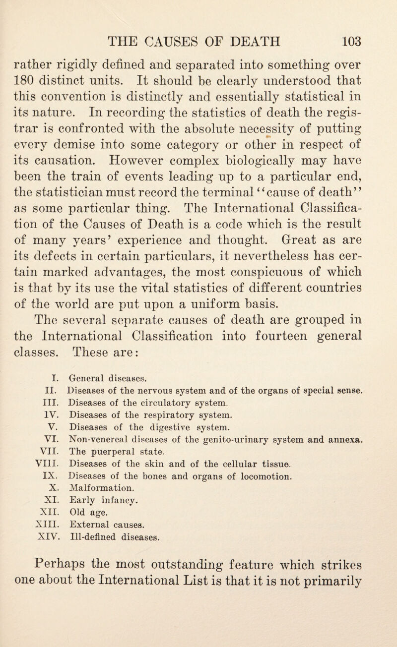 rather rigidly defined and separated into something over 180 distinct units. It should be clearly understood that this convention is distinctly and essentially statistical in its nature. In recording the statistics of death the regis¬ trar is confronted with the absolute necessity of putting every demise into some category or other in respect of its causation. However complex biologically may have been the train of events leading up to a particular end, the statistician must record the terminal “ cause of death ” as some particular thing. The International Classifica¬ tion of the Causes of Death is a code which is the result of many years’ experience and thought. Great as are its defects in certain particulars, it nevertheless has cer¬ tain marked advantages, the most conspicuous of which is that by its use the vital statistics of different countries of the world are put upon a uniform basis. The several separate causes of death are grouped in the International Classification into fourteen general classes. These are: I. General diseases. II. Diseases of the nervous system and of the organs of special sense. III. Diseases of the circulatory system. IV. Diseases of the respiratory system. V. Diseases of the digestive system. VI. Non-venereal diseases of the genito-urinary system and annexa. VII. The puerperal state. VIII. Diseases of the skin and of the cellular tissue. IX. Diseases of the bones and organs of locomotion. X. Malformation. XI. Early infancy. XII. Old age. XIII. External causes. XIV. Ill-defined diseases. Perhaps the most outstanding feature which strikes one about the International List is that it is not primarily