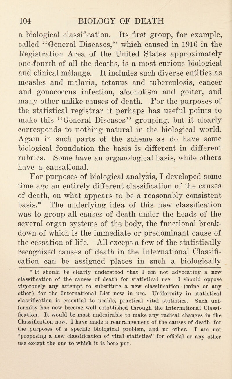 a biological classification. Its first group, for example, called “General Diseases,’’ which caused in 1916 in the Registration Area of the United States approximately one-fourth of all the deaths, is a most curious biological and clinical melange. It includes such diverse entities as measles and malaria, tetanus and tuberculosis, cancer and gonococcus infection, alcoholism and goiter, and many other unlike causes of death. For the purposes of the statistical registrar it perhaps has useful points to make this “General Diseases” grouping, but it clearly corresponds to nothing natural in the biological world. Again in such parts of the scheme as do have some biological foundation the basis is different in different rubrics. Some have an organological basis, while others have a causational. For purposes of biological analysis, I developed some time ago an entirely different classification of the causes of death, on what appears to be a reasonably consistent basis.* The underlying idea of this new classification was to group all causes of death under the heads of the several organ systems of the body, the functional break¬ down of which is the immediate or predominant cause of the cessation of life. All except a few of the statistically recognized causes of death in the International Classifi¬ cation can be assigned places in such a biologically * It should be clearly understood that I am not advocating a new classification of the causes of death for statistical use. I should oppose vigorously any attempt to substitute a new classification (mine or any other) for the International List now in use. Uniformity in statistical classification is essential to usable, practical vital statistics. Such uni¬ formity has now become well established through the International Classi¬ fication. It would be most undesirable to make any radical changes in the Classification now. I have made a rearrangement of the causes of death, for the purposes of a specific biological problem, and no other. I am not “proposing a new classification of vital statistics” for official or any other use except the one to which it is here put.