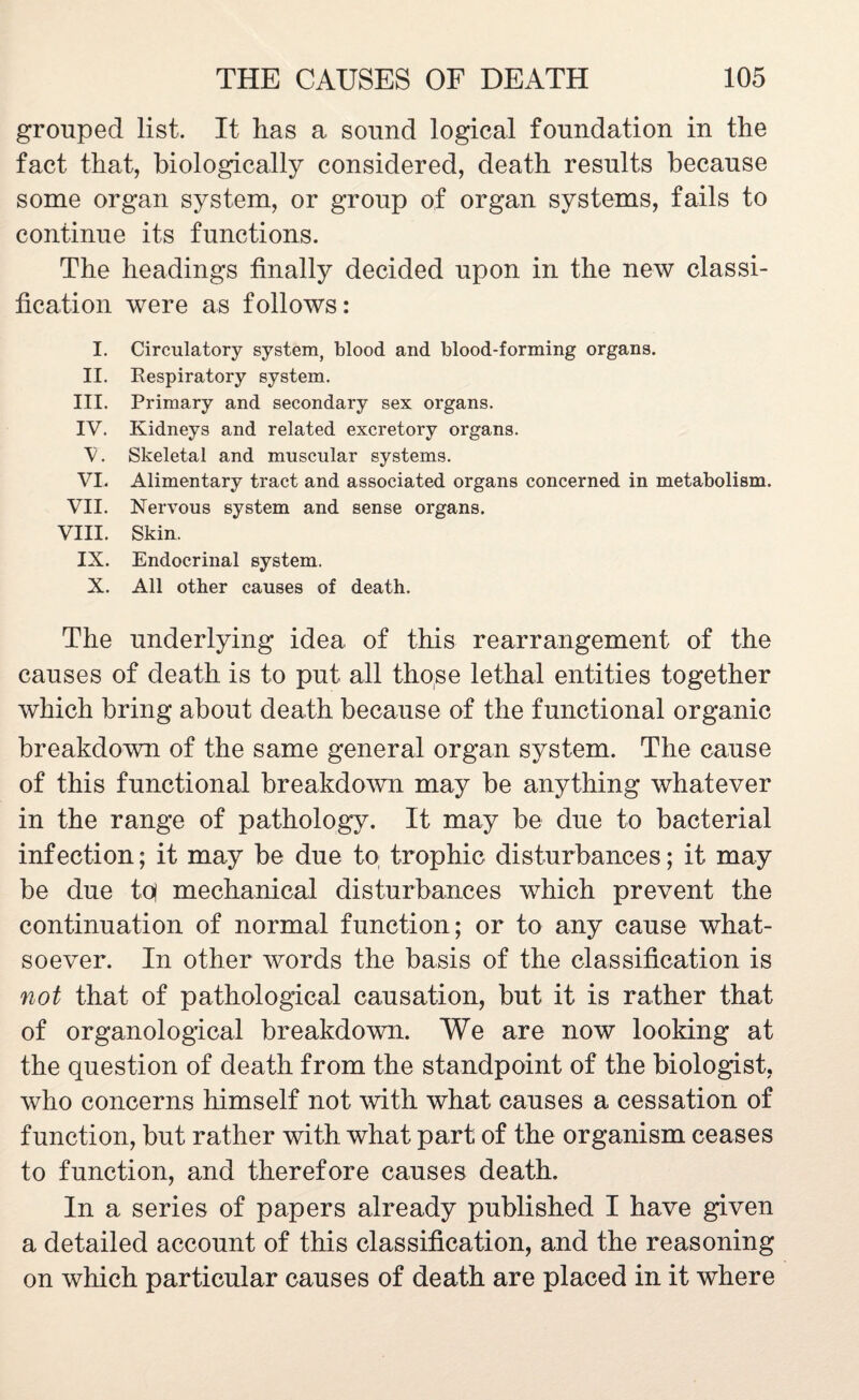 grouped list. It has a sound logical foundation in the fact that, biologically considered, death results because some organ system, or group of organ systems, fails to continue its functions. The headings finally decided upon in the new classi¬ fication were as follows: I. Circulatory system, blood and blood-forming organs. II. Respiratory system. III. Primary and secondary sex organs. IV. Kidneys and related excretory organs. V. Skeletal and muscular systems. VI. Alimentary tract and associated organs concerned in metabolism. VII. Nervous system and sense organs. VIII. Skin. IX. Endocrinal system. X. All other causes of death. The underlying idea of this rearrangement of the causes of death is to put all those lethal entities together which bring about death because of the functional organic breakdown of the same general organ system. The cause of this functional breakdown may be anything whatever in the range of pathology. It may be due to bacterial infection; it may be due to trophic disturbances; it may be due toj mechanical disturbances which prevent the continuation of normal function; or to any cause what¬ soever. In other words the basis of the classification is not that of pathological causation, but it is rather that of organological breakdown. We are now looking at the question of death from the standpoint of the biologist, who concerns himself not with what causes a cessation of function, but rather with what part of the organism ceases to function, and therefore causes death. In a series of papers already published I have given a detailed account of this classification, and the reasoning on which particular causes of death are placed in it where
